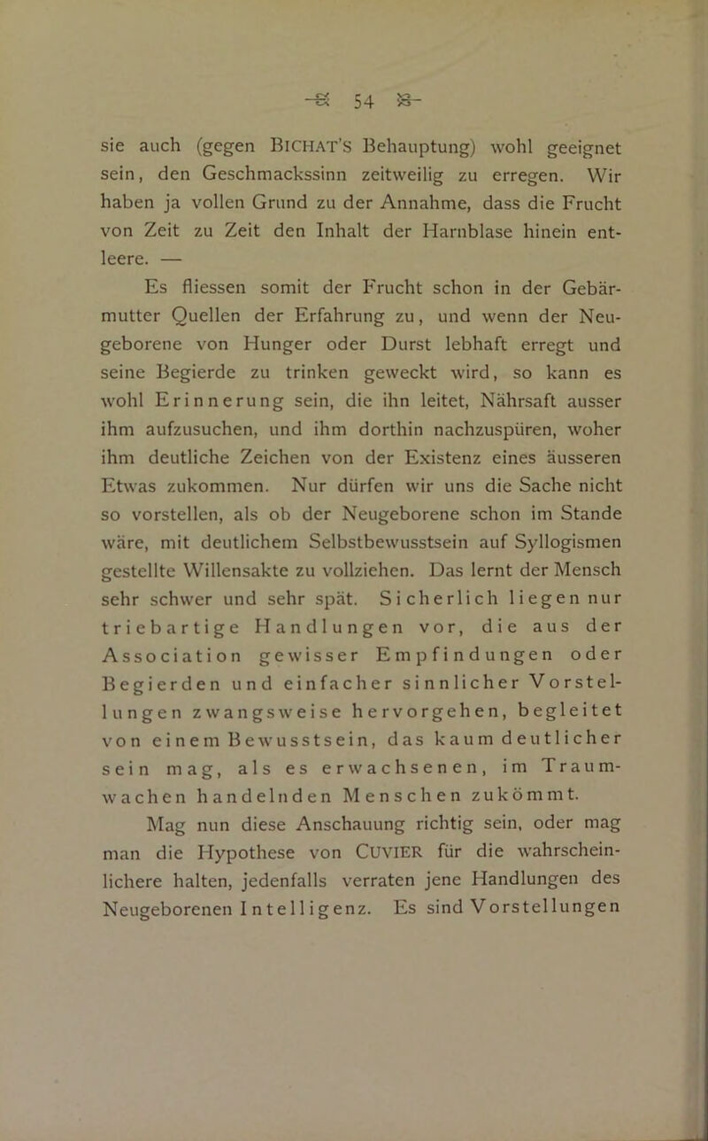 sie auch (gegen Bichat’S Behauptung) wohl geeignet sein, den Geschmackssinn zeitweilig zu erregen. Wir haben ja vollen Grund zu der Annahme, dass die Frucht von Zeit zu Zeit den Inhalt der Harnblase hinein ent- leere. — Es fliessen somit der Frucht schon in der Gebär- mutter Quellen der Erfahrung zu, und wenn der Neu- geborene von Hunger oder Durst lebhaft erregt und seine Begierde zu trinken geweckt wird, so kann es wohl Erinnerung sein, die ihn leitet, Nähnsaft ausser ihm aufzusuchen, und ihm dorthin nachzuspüren, woher ihm deutliche Zeichen von der Existenz eines äusseren Etwas zukommen. Nur dürfen wir uns die Sache nicht so vorstellen, als ob der Neugeborene schon im Stande wäre, mit deutlichem Selbstbewusstsein auf Syllogismen gestellte Willensakte zu vollziehen. Das lernt der Mensch sehr schwer und sehr spät. Sicherlich liegen nur triebartige Handlungen vor, die aus der Association gewisser Empfindungen oder Begierden und einfacher sinnlicher Vorstel- lungen zwangsweise hervorgehen, begleitet von einem Bewusstsein, das kaum deutlicher sein mag, als es erwachsenen, im Traum- wachen handelnden Menschen zukömmt. Mag nun diese Anschauung richtig sein, oder mag man die Hypothese von CUVIER für die wahrschein- lichere halten, jedenfalls verraten jene Handlungen des