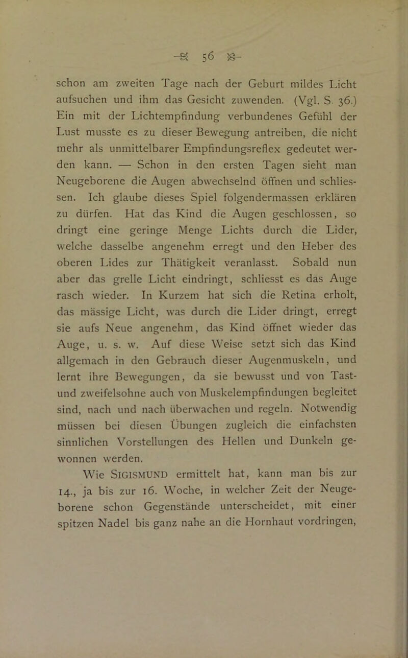 -S 5Ö ^ schon am zweiten Tage nach der Geburt mildes Licht aufsuchen und ihm das Gesicht zuwenden. (Vgl. S. 36.) Ein mit der Lichtempfindung verbundenes Gefühl der Lust musste es zu dieser Bewegung antreiben, die nicht mehr als unmittelbarer Empfindungsreflex gedeutet wer- den kann. — Schon in den ersten Tagen sieht man Neugeborene die Augen abwechselnd öfTnen und schlie.s- sen. Ich glaube dieses Spiel folgendermassen erklären zu dürfen. Hat das Kind die Augen geschlo.ssen, so dringt eine geringe Menge Lichts durch die Lider, welche dasselbe angenehm erregt und den Heber des oberen Lides zur Thätigkeit veranlasst. Sobald nun aber das grelle Licht eindringt, schliesst es das Auge rasch wieder. In Kurzem hat sich die Retina erholt, das massige Licht, was durch die Lider dringt, erregt sie aufs Neue angenehm, das Kind öffnet wieder das Auge, u. s. w. Auf diese Weise setzt sich das Kind allgemach in den Gebrauch dieser Augenmuskeln, und lernt ihre Bewegungen, da sie bewusst und von Ta-st- und zweifelsohne auch von Muskelempfindungen begleitet sind, nach und nach überwachen und regeln. Notwendig müssen bei diesen Übungen zugleich die einfachsten sinnlichen Vorstellungen des Hellen und Dunkeln ge- wonnen werden. Wie Sigismund ermittelt hat, kann man bis zur 14., ja bis zur 16. Woche, in welcher Zeit der Neuge- borene schon Gegenstände unterscheidet, mit einer spitzen Nadel bis ganz nahe an die Hornhaut Vordringen,