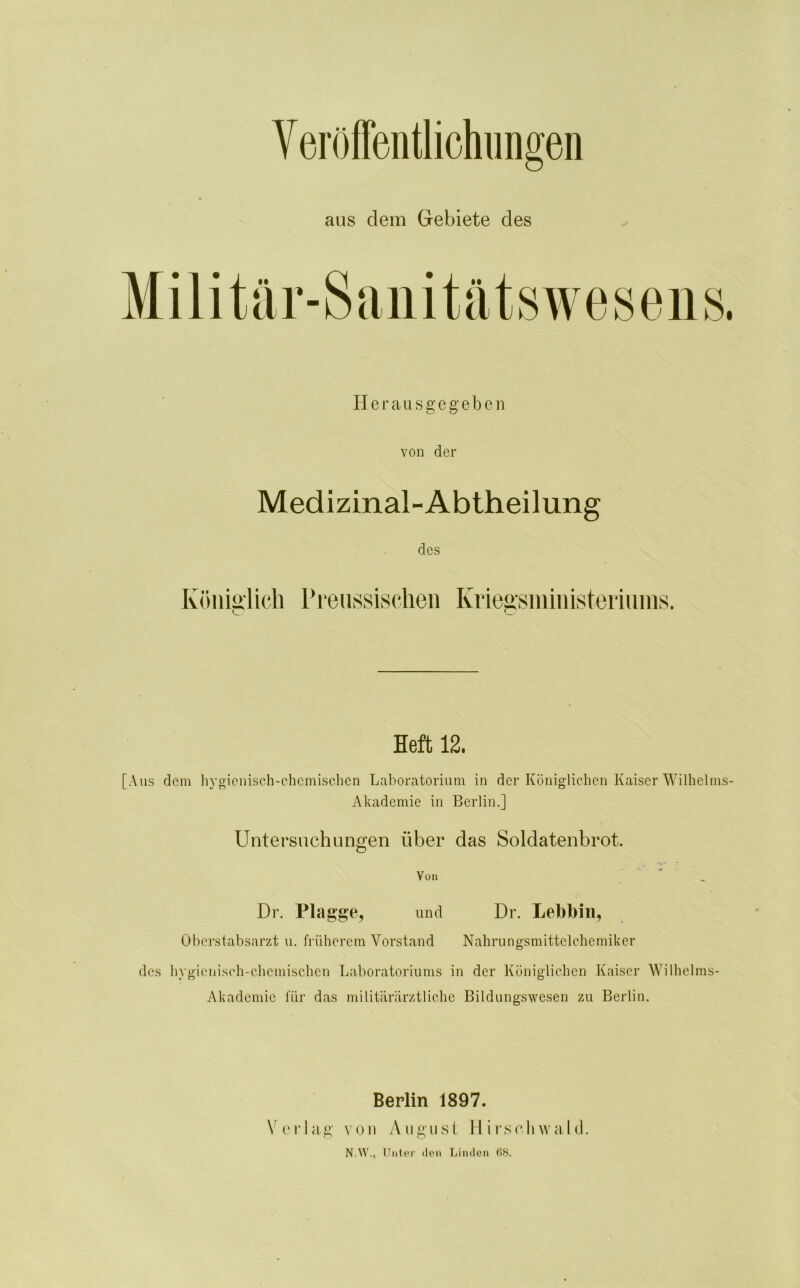 Veröffentlichungen aus dem Gebiete des Herausgegeben von der Medizinal-Abtheilung des Königlich Preussischen Kriegsministeriums. Heft 12. [Aus dem hygienisch-chemischen Laboratorium in der Königlichen Kaiser Wilhelms- Akademie in Berlin.] Untersuchungen über das Soldatenbrot. Von Dr. Plagge, und Dr. Lebbin, Oberstabsarzt u. früherem Vorstand Nahrungsmittel Chemiker des hygienisch-chemischen Laboratoriums in der Königlichen Kaiser Wilhelms- Akademie für das militärärztliche Bildungswesen zu Berlin. Berlin 1897. Verlag von August Hirschwald. N.W., Unter den Linden 68.