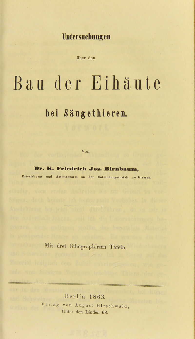 ÜDtersuchuDg^en über den Bau der Eihaut bei Sängethieren. Von Hr. K. Friedrich Jörn. Birnbaum, Privatdooent und Assistenzarzt an der Entbindungsanstalt zu Giessen. Mit drei lithographirten Tafeln. Berlin 1863. Verlag von August Hirschwald, Unter den Linden 68.