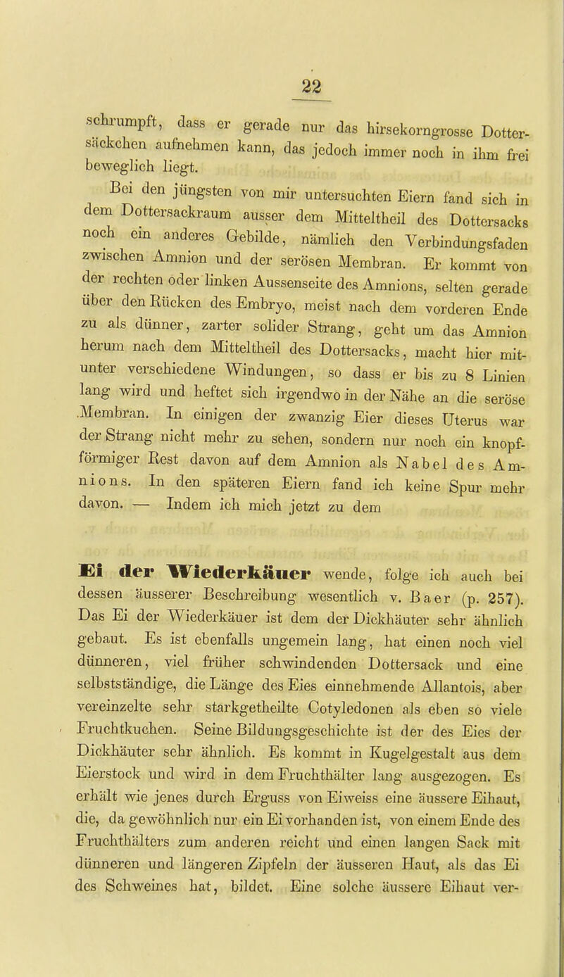 scb-umpft, dass er gerade nur das hirsekorngrosse Dotter- sackchen aufnehmen kann, das jedoch immer noch in ihm frei beweglich liegt. Bei den jüngsten von mir untersuchten Eiern fand sich in dem Dottersackraum ausser dem Mitteltheil des Dottersacks noch em anderes Gebilde, nämlich den Verbindungsfaden zwischen Amnion und der serösen Membran. Er kommt von der rechten oder linken Aussenseite des Amnions, selten gerade über den Rücken des Embryo, meist nach dem vorderen Ende zu als dünner, zarter solider Strang, geht um das Amnion herum nach dem Mitteltheil des Dottersacks, macht hier mit- unter verschiedene Windungen, so dass er bis zu 8 Linien lang wird und heftet sich irgendwo in der Nähe an die seröse .Membran. In einigen der zwanzig Eier dieses Uterus war der Strang nicht mehr zu sehen, sondern nur noch ein knöpf- förmiger Best davon auf dem Amnion als Nabel des Am- nions. In den späteren Eiern fand ich keine Spur mehr davon. — Indem ich mich jetzt zu dem Ei der Wiederkäuer wende, folge ich auch bei dessen äusserer Beschreibung wesentlich v. Baer (p. 257). Das Ei der Wiederkäuer ist dem der Dickhäuter sehr ähnlich gebaut. Es ist ebenfalls ungemein lang, hat einen noch viel dünneren, viel früher schwindenden Dottersack und eine selbstständige, die Länge des Eies einnehmende Allantois, aber vereinzelte sehr starkgetheilte Cotyledonen als eben so viele Fruchtkuchen. Seine Bildungsgeschichte ist der des Eies der Dickhäuter sehr ähnlich. Es kommt in Kugelgestalt aus dem Eierstock und wird in dem Fruchthälter lang ausgezogen. Es erhält wie jenes durch Erguss von Eiweiss eine äussere Eihaut, die, da gewöhnlich nur ein Ei vorhanden ist, von einem Ende des Fruchthälters zum anderen reicht und einen langen Sack mit dünneren und längeren Zipfeln der äusseren Haut, als das Ei des Schweines hat, bildet. Eine solche äussere Eihaut vex*-