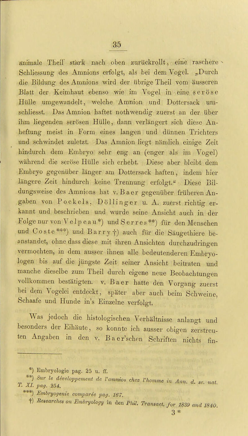 «nimale Theil' stärk nach oben zurückrollt, eine raschere Schliessung des Amnions erfolgt, als bei dem Vogel. „Durch die Bildung des Amnions wird der übrige Theil vom äusseren Blatt der Keimhaut ebenso wie im Vogel in eine seröse Hülle umgewandelt, welche Amnion und Dottersack um- schliesst. Das Amnion haftet nothwendig zuerst an der über ihm liegenden serösen Hülle, dann verlängert sich diese An- heftung meist in Form eines langen und dünnen Trichters und schwindet zuletzt. Das Amnion Hegt nämlich einige Zeit hindurch dem Embryo sehr eng an (enger als im Vogel) während die seröse Hülle sich erhebt. Diese aber bleibt dem Embryo gegenüber länger am Dottersack haften, indem hier längere Zeit hindurch keine Trennung erfolgt. Diese Bil- dungsweise des Amnions hat v. Bacr gegenüber früheren An- gaben von Bockels, Döllinger u. A. zuerst richtig er- kannt und beschrieben und wurde seine Ansicht auch in der Folge nur von Velpe au*) und Serres**) für den Menschen und Coste***) und Barry f) auch für die Säugethiere be- anstandet, ohne dass diese mit ihren Ansichten durchzudringen vermochten, in dem ausser ihnen alle bedeutenderen Embryo- logen bis auf die jüngste Zeit seiner Ansicht beitraten und manche dieselbe zum Theil durch eigene neue Beobachtungen vollkommen bestätigten, v. Baer hatte den Vorgang zuerst bei dem Vogelei entdeckt, später aber auch beim Schweine, Schaafe und Hunde in's Einzelne verfolgt. Was jedoch die histologischen Verhältnisse anlangt und besonders der Eihäute, so konnte ich ausser obigen zerstreu- ten Angaben in den v. Baer'schen Schriften nichts fin- *) Embryologie pag. 25 u. ff. ^ **) Sur le diveloppemeni de Vamnion chez Vhomme in Ann. d. sc nai ■T. XL pag. 254. *) Embryogenie comparde pag. 167. t) Beaearches on Embryology in den PhiL Tramact. for 1839 and 1840. 3* »**\