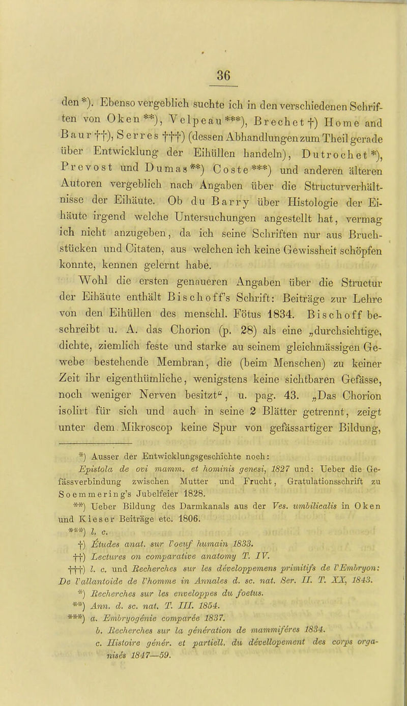 den*). Ebenso vergeblich suchte ich in den verschiedenen Schrif- ten von Oken**), Velpeau*«), Brechet f) Home and B a u r tt), S e r r e s fff) (dessen Abhandkmgen zum Thei] gerade über Entwicklung der Eihüllen handeln), Dutrochet*), Prevost und Dumas**) Coste***) und anderen älteren Autoren vergeblich nach Angaben über die Sü'ucturverhUlt- nisse der Eihäute. Ob du Barry über Histologie der Ei- häute irgend ^reiche Untersuchungen angestellt hat, vermag ich nicht anzugeben, da ich seine Schriften nur aus Bruch- stücken und Oitaten, aus welchen ich keine Gewissheit schöpfen konnte, kennen gelernt habe. Wohl die ersten genaueren Angaben über die Structur der Eihäute enthält Bischoff's Schrift: Beiträge zur Lehre von den Eihüllen des menschl. Fötus 1834. Bisch off be- schreibt u. A. das Chorion (p. 28) als eine „durchsichtige, dichte, ziemlich feste und starke au seinem gleichmässigen Ge- webe bestehende Membran, die (beim Menschen) zu keiner Zeit ihr eigenthümliche, wenigstens keine sichtbaren Gefässe, noch weniger Nerven besitzt, u. pag. 43. ;,Das Ghorion isolirt für sich und auch in seine 2 Blätter getrennt, zeigt unter dem. Mikroscop keine Spur von gefässartiger Bildung, *) Ausser der Entwicldungsgeschiclite noch: Epistola de ovi matmn. et hominis genesi, 1827 und: Ueber die Ge- fässverbindung zwischen Mutter und Frucht, Gratulationsschrift zu Soemmering's Jubelfeier 1828. **) Ueber Bildung des Darmkanals aus der Ves. umbilicalis in Oken und Kies er Beiträge etc. 1806. l. c. f) Jsliudes anat. sur Voeuf humain 1833. ff) Lectures on comparative anatomy T. IV. fff) l. c. und Becherches sur les developpemens primitifs de VEmhryon: De Vallanioide de Vkomme in Annales d. sc. nat. Ser. II. T. XX, 1843. *) Becherches sur les enveloppes du, foeius. **) Ann. d. sc. nat. T. III. 1854. ***) a. Embryogenie comparde 1837, b. Becherches sur la generation de mammiferes 1834. c. Uisioire gebier, et partiell, du devellopement des corps orga- nis6s 1847—59.