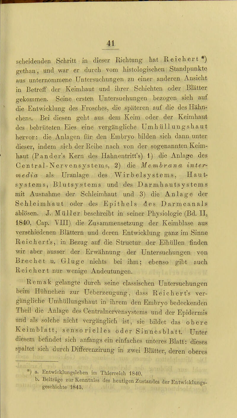scheidenden Schritt in dieser Richtung hat Reichert*) gethan, und war er durch vom histologischen Standpunkte aus unternommene üntersuchvingen zu einer anderen Ansicht in Betreff der Keimhaut und ihrer Schichten oder Blätter gekommen. Seine ersten Untersuchungen bezogen sich auf die Entwicklung des Frosches, die späteren auf die des Hähn- chens. Bei diesen geht aus dem Keim oder der Keimhaut des bebrüteten Eies eine vergängliche Umhüllungshaut hervor: die Anlagen für den Embryo bilden sich dann unter dieser, indem sich der Reihe nach von der sogenannten Keim- haut (Pander's Kern des Hahnentritt's) 1) die Anlage des Centrai-Nervensystems, 3) die Me mbrana inter- media als Uranlage des Wirbelsystems, Haut- systems, Blutsys-tems und des Darmhautsystems mit Ausnahme der Schleimhaut und 3) die Anlage der Schleimhaut oder des Epithels des Darmcanals ablösen. J. Müller beschreibt in seiner Physiologie (Bd. II, 1840, Cap. Vin) die Zusammensetzung der Keimblase aus verschiedenen Blättern und deren Entwicklung ganz im Sinne Reichert's, in Bezug auf die Structur der Eihüllen finden wir aber ausser der Erwähnung der Untersuchungen von Brechet u. Gluge nichts bei ihm; ebenso gibt auch Reichert nur wenige Andeutungen. Remak gelangte durch seine classischen Untersuchungen beim Hühnchen zur Ueberzeugung, dass Reichert's ver- gängliche Umhüllungshaut in ihrem den Embryo bedeckenden Theil die Anlage des Centrainervensystems und der Epidermis und als solche nicht vergänglich ist, sie bildet das obere Keimblatt, sensorielles oder Sinnesblatt. Unter diesem befindet sich anfangs ein einfaches unteres Blatt: dieses spaltet sich durch Differenzirung in zwei Blätter, deren oberes a. Entwicklungsleben im Thierreich 1840. b. Beiträge zur Kenntniss des heutigen Zustandes der Entwicklungs- geschichte 1843.