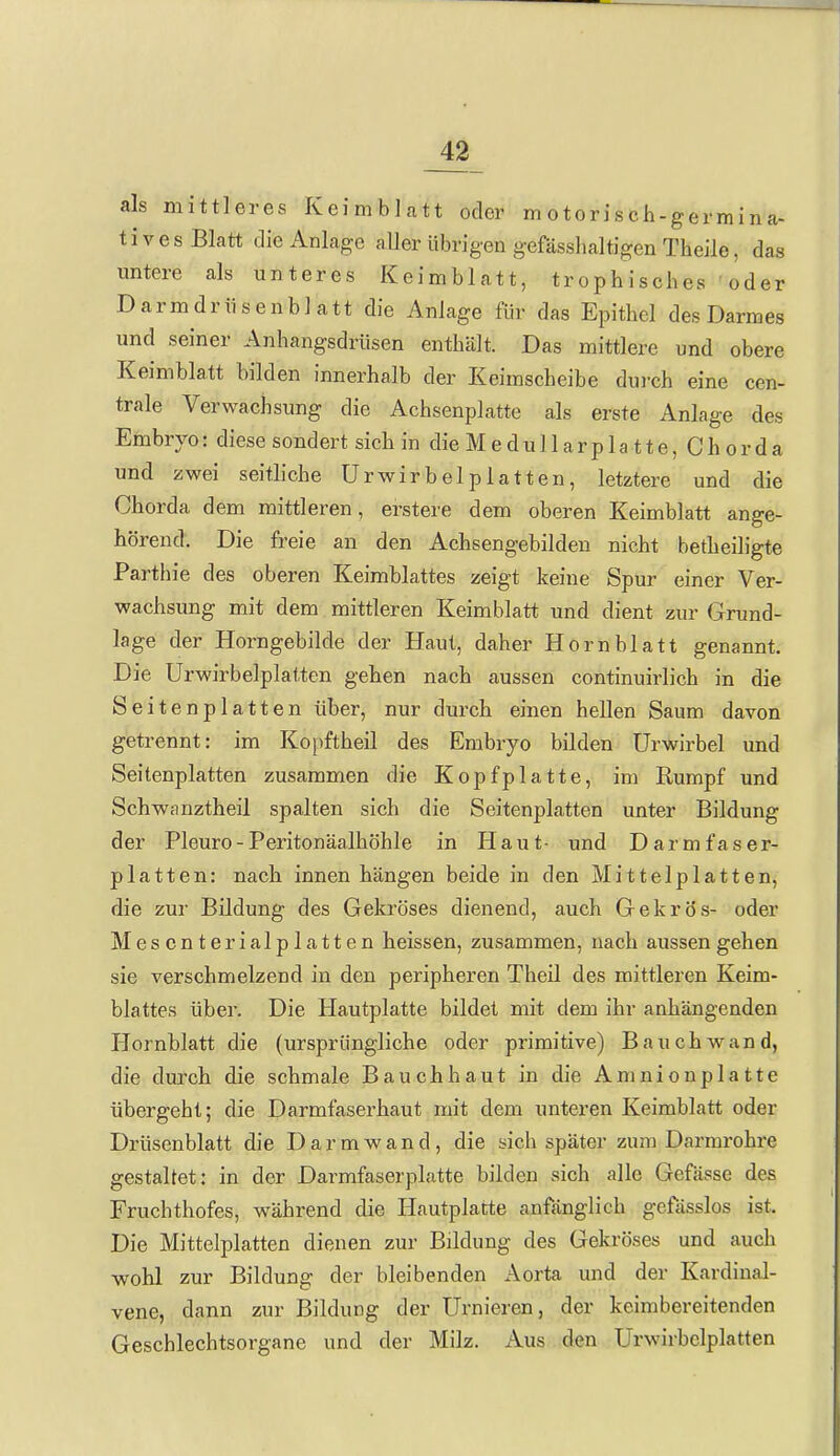 als mittleres Keimblatt oder motorisch-germina- tives Blatt die Anlage aUer übrigen g-efässlialtigen Theile, das untere als unteres Keimblatt, trophisches oder Darmdrüsenblatt die Anlage für das Epithel des Darmes und seiner Anhangsdrüsen enthält. Das mittlere und obere Keimblatt bilden innerhalb der Keimscheibe dui-ch eine cen- trale Verwachsung die Achsenplatte als erste Anlage des Embryo: diese sondert sich in die Medullarpla tte, Chorda und zwei seitliche Urwirbelplatten, letztere und die Chorda dem mittleren, erstere dem oberen Keimblatt ange- hörend. Die freie an den Achsengebilden nicht betheiligte Parthie des oberen Keimblattes zeigt keine Spur einer Ver- wachsung mit dem mittleren Keimblatt und dient zur (jrund- lage der Horngebilde der Haut, daher Hornblatt genannt. Die Urwirbelplatten gehen nach aussen continuirlich in die Seitenplatten über, nur durch einen hellen Saum davon getrennt: im Kopftheil des Embryo bilden ürwirbel und Seitenplatten zusammen die Kopf platte, im Rumpf und Schwanztheil spalten sich die Seitenplatten unter Bildung der Pleuro-Peritonäalhöhle in Haut- und Darmfaser- platten: nach innen hängen beide in den Mittelplatten, die zur Bildung des Gekröses dienend, auch Gekrös- oder Mesenterialplatten heissen, zusammen, nach aussen gehen sie verschmelzend in den peripheren Theil des mittleren Keim- blattes über. Die Hautplatte bildet mit dem ihr anhängenden Hornblatt die (ursprüngliche oder primitive) Bauch wand, die durch die schmale Bauchhaut in die Amnionplatte übergeht; die Darmfaserhaut mit dem unteren Keimblatt oder Drüsenblatt die D a r m w a n d , die sich später zum Darmrohre gestaltet: in der Darmfaserplatte bilden sich alle Gefässe des Fruchthofes, während die Hautplatte anfänglich gcfässlos ist. Die Mittelplatten dienen zur Bildung des Gekröses und auch ■wohl zur Bildung der bleibenden Aorta und der Kardinal- vene, dann zur Bildung der Urnieren, der keimbereitenden Geschlechtsorgane und der Milz. Aus den Urwirbelplatten