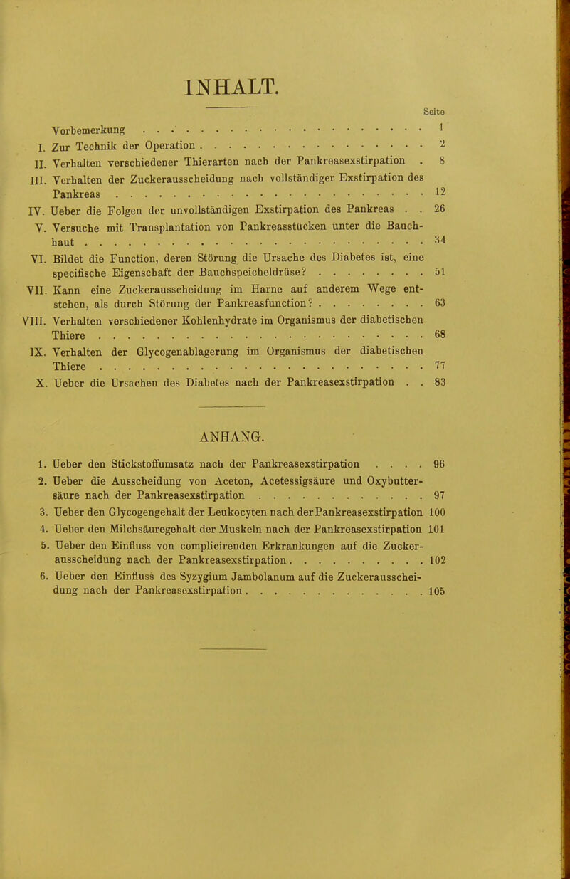 INHALT. Seite Vorbemerkung . . 1 I. Zur Technik der Operation 2 II. Verhalten verschiedener Thierarten nach der Pankreasexstirpation . 8 III. Verhalten der Zuckerausscheidung nach vollständiger Exstirpation des Pankreas 12 IV. üeber die Folgen der unvollständigen Exstirpation des Pankreas . . 26 V. Versuche mit Transplantation von Pankreasstücken unter die Bauch- haut 34 VI. Bildet die Function, deren Störung die Ursache des Diabetes ist, eine specifische Eigenschaft der Bauchspeicheldrüse? 51 VII. Kann eine Zuckerausscheidung im Harne auf anderem Wege ent- stehen, als durch Störung der Pankreasfunction? 63 VIII. Verhalten verschiedener Kohlenhydrate im Organismus der diabetischen Thiere 68 IX. Verhalten der Glycogenablagerung im Organismus der diabetischen Thiere 77 X. üeber die Ursachen des Diabetes nach der Pankreasexstirpation . . 83 ANHANG. 1. Ueber den Stickstoffumsatz nach der Pankreasexstirpation .... 96 2. üeber die Ausscheidung von Aceton, Acetessigsäure und Oxybutter- säure nach der Pankreasexstirpation 97 3. Ueber den Glycogengehalt der Leukocyten nach der Pankreasexstirpation 100 4. Ueber den Milchsäuregehalt der Muskeln nach der Pankreasexstirpation 101 5. Ueber den Einfluss von complicirenden Erkrankungen auf die Zucker- ausscheidung nach der Pankreasexstirpation 102 6. Ueber den Einfluss des Syzygium Jambolanum auf die Zuckerausschei- dung nach der Pankreasexstirpation 105