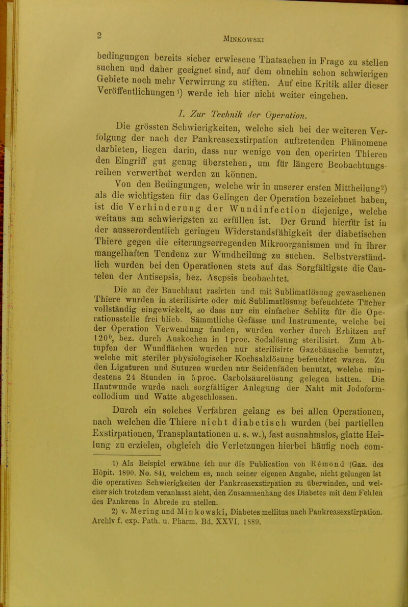 Minkowski bedingungen bereits sicher erwiesene Thatsacben in Frage zu stellen suchen und daher geeignet sind, auf dem ohnehin schon schwierigen Irebiete noch mehr Verwirrung zu stiften. Auf eine Kritik aller dieser Veröffentlichungen i) werde ich hier nicht weiter eingehen. /. Zur Technik der Operation. Die grössten Schwierigkeiten, welche sich bei der weiteren Ver- folgung der nach der Pankreasexstirpation auftretenden Phänomene darbieten, liegen darin, dass nur wenige von den operirten Thieren den Eingriff gut genug überstehen, um für längere ßeobachtungs- reihen verwerthet werden zu können. Von den Bedingungen, welche wir in unserer ersten Mittheilung'^) als die wichtigsten für das Gelingen der Operation bezeichnet haben, ist die Verhinderung der Wundinfection diejenige, welche weitaus am schwierigsten zu erfüllen ist. Der Grund hierfür ist in der ausserordentlich geringen Widerstandsfähigkeit der diabetischen Thiere gegen die eiterungserregenden Mikroorganismen und in ihrer mangelhaften Tendenz zur Wundheilung zu suchen. Selbstverständ- lich wurden bei den Operationen stets auf das Sorgfältigste die Cau- telen der Antisepsis, bez. Asepsis beobachtet. Die an der Bauchhaut rasirten und mit Sublimatlösung gewaschenen Thiere wurden in sterilisirte oder mit Sublimatlösuug befeuchtete Tücher vollständig eingewickelt, so dass nur ein einfacher Schlitz für die Ope- rationsstelle frei blieb. Sämmtliche Gefässe und Instrumente, welche bei der Operation Verwendung fanden, wurden vorher durch Erhitzen auf 120, bez. durch Auskochen in 1 proc. Sodalösung sterilisirt. Zum Ab- tupfen der Wundflächen wurden nur sterilisirte Gazebäusche benutzt, welche mit steriler physiologischer Kochsalzlösung befeuchtet waren. Zu den Ligaturen und Suturen wurden nur Seidenfäden benutzt, welche min- destens 24 Stunden in 5 proc. Carbolsäurelösung gelegen hatten. Die Hautwunde wurde nach sorgfältiger Anlegung der Naht mit Jodoform- collodium und Watte abgeschlossen. Durch ein solches Verfahren gelang es bei allen Operationen, nach welchen die Thiere nicht diabetisch wurden (bei partiellen Exstirpationen, Transplantationen u. s. w.), fast ausnahmslos, glatte Hei- lung zu erzielen, obgleich die Verletzungen hierbei häufig noch com- 1) Als Beispiel erwähne ich nur die Publication von Römoud (Gaz, des Höpit. 1890. No. 84), welchem es, nach seiner eigenen Angabe, nicht gelungen ist die operativen Schwierigkeiten der Pankreasexstirpation zu überwinden, und wel- cher sich trotzdem veranlasst sieht, den Zusammenhang des Diabetes mit dem Fehleu des Pankreas in Abrede zu stellen. 2) v. Mering und Minkowski, Diabetes mellitus nach Pankreasexstirpation. Archiv f. exp. Path. u. Pharm. Bd. XXVI. 1SS9.