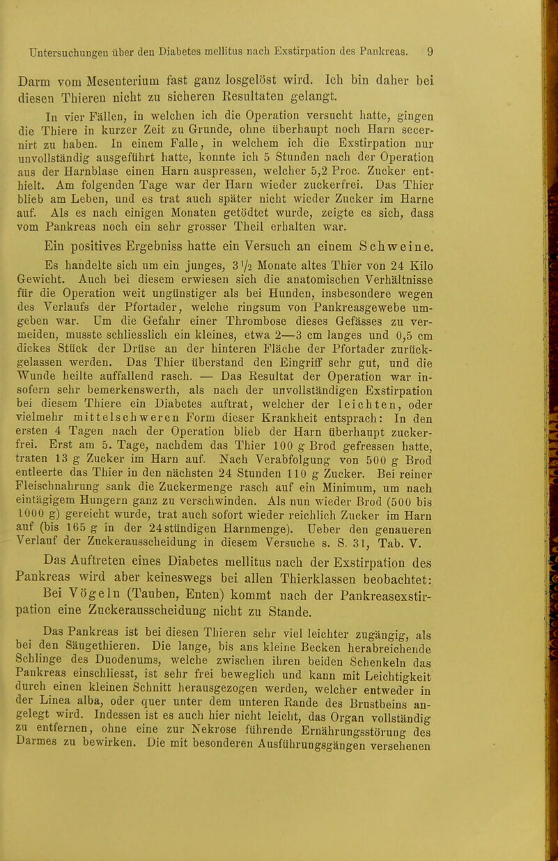 Darm vom Mesenterium fast ganz losgelöst wird. Ich bin daher bei diesen Thieren nicht zu sicheren Resultaten gelangt. In vier Fällen, in welchen ich die Operation versucht hatte, gingen die Thiere in kurzer Zeit zu Grunde, ohne überhaupt noch Harn secer- nirt zu haben. In einem Falle, in welchem ich die Exstirpation nur unvollständig ausgeführt hatte, konnte ich 5 Stunden nach der Operation aus der Harnblase einen Harn auspressen, welcher 5,2 Proc. Zucker ent- hielt. Am folgenden Tage war der Harn wieder zuckerfrei. Das Thier blieb am Leben, und es trat auch später nicht wieder Zucker im Harne auf. Als es nach einigen Monaten getödtet wurde, zeigte es sich, dass vom Pankreas noch ein sehr grosser Theil erhalten war. Ein positives Ergebniss hatte ein Versuch an einem Schweine. Es handelte sich um ein junges, 3 '/2 Monate altes Thier von 24 Kilo Gewicht. Auch bei diesem erwiesen sich die anatomischen Verhältnisse für die Operation weit ungünstiger als bei Hunden, insbesondere wegen des Verlaufs der Pfortader, welche ringsum von Pankreasgewebe um- geben war. Um die Gefahr einer Thrombose dieses Gefässes zu ver- meiden, musste schliesslich ein kleines, etwa 2—3 cm langes und 0,5 cm dickes Stück der Drüse an der hinteren Fläche der Pfortader zurück- gelassen werden. Das Thier überstand den Eingriff sehr gut, und die Wunde heilte auffallend rasch. — Das Resultat der Operation war in- sofern sehr bemerkenswerth, als nach der unvollständigen Exstirpation bei diesem Thiere ein Diabetes auftrat, welcher der leichten, oder vielmehr mittelschweren Form dieser Krankheit entsprach: In den ersten 4 Tagen nach der Operation blieb der Harn überhaupt zucker- frei. Erst am 5. Tage, nachdem das Thier 100 g Brod gefressen hatte, traten 13 g Zucker im Harn auf. Nach Verabfolgung von 500 g Brod entleerte das Thier in den nächsten 24 Stunden 110 g Zucker. Bei reiner Fleischnahrung sank die Zuckermenge rasch auf ein Minimum, um nach eintägigem Hungern ganz zu verschwinden. Als nun wieder Brod (500 bis 1000 g) gereicht wurde, trat auch sofort wieder reichlich Zucker im Harn auf (bis 165 g in der 24stündigen Harnmenge). lieber den genaueren Verlauf der Zuckerausscheidung in diesem Versuche s. S. 31, Tab. V. Das Auftreten eines Diabetes mellitus nach der Exstirpation des Pankreas wird aber keineswegs bei allen Thierklassen beobachtet: Bei Vögeln (Tauben, Enten) kommt nach der Pankreasexstir- pation eine Zuckerausscheidung nicht zu Stande. Das Pankreas ist bei diesen Thieren sehr viel leichter zugängig, als bei den Säugethieren. Die lange, bis ans kleine Becken herabreichende Schlinge des Duodenums, welche zwischen ihren beiden Schenkeln das Pankreas einschliesst, ist sehr frei beweglich und kann mit Leichtigkeit durch einen kleinen Schnitt herausgezogen werden, welcher entweder in der Linea alba, oder quer unter dem unteren Rande des Brustbeins an- gelegt wird. Indessen ist es auch hier nicht leicht, das Organ vollständig zu entfernen, ohne eine zur Nekrose führende Ernährungsstörung des Darmes zu bewirken. Die mit besonderen Ausführungsgängen versehenen