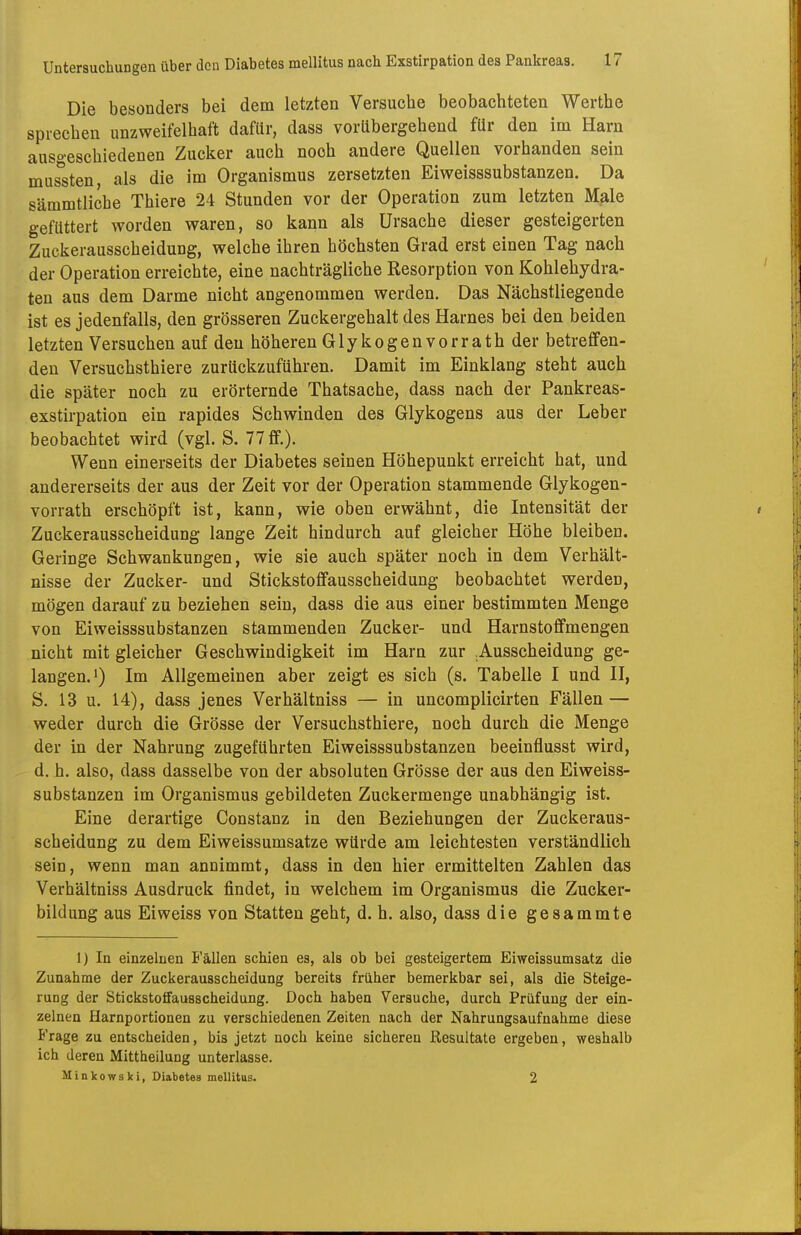 Die besonders bei dem letzten Versuche beobachteten Werthe sprechen unzweifelhaft dafür, dass vorübergehend für den im Harn ausgeschiedenen Zucker auch noch andere Quellen vorhanden sein mussten, als die im Organismus zersetzten Eiweisssubstanzen. Da sämmtliche Thiere 24 Stunden vor der Operation zum letzten Male gefüttert worden waren, so kann als Ursache dieser gesteigerten Zuckerausscheidung, welche ihren höchsten Grad erst einen Tag nach der Operation erreichte, eine nachträgliche Resorption von Kohlehydra- ten aus dem Darme nicht angenommen werden. Das Nächstliegende ist es jedenfalls, den grösseren Zuckergehalt des Harnes bei den beiden letzten Versuchen auf den höheren Glykogenvorrath der betreffen- den Versuchsthiere zurückzuführen. Damit im Einklang steht auch die später noch zu erörternde Thatsache, dass nach der Pankreas- exstirpation ein rapides Schwinden des Glykogens aus der Leber beobachtet wird (vgl. S. 77 ff.). Wenn einerseits der Diabetes seinen Höhepunkt erreicht hat, und andererseits der aus der Zeit vor der Operation stammende Glykogen- vorrath erschöpft ist, kann, wie oben erwähnt, die Intensität der Zuckerausscheidung lange Zeit hindurch auf gleicher Höhe bleiben. Geringe Schwankungen, wie sie auch später noch in dem Verhält- nisse der Zucker- und Stickstoffausscheidung beobachtet werden, mögen darauf zu beziehen sein, dass die aus einer bestimmten Menge von Eiweisssubstanzen stammenden Zucker- und Harnstoffmengen nicht mit gleicher Geschwindigkeit im Harn zur .Ausscheidung ge- langen, i) Im Allgemeinen aber zeigt es sich (s. Tabelle I und II, S. 13 u. 14), dass jenes Verhältniss — in uncomplicirten Fällen — weder durch die Grösse der Versuchsthiere, noch durch die Menge der in der Nahrung zugeführten Eiweisssubstanzen beeinflusst wird, d. h. also, dass dasselbe von der absoluten Grösse der aus den Eiweiss- substanzen im Organismus gebildeten Zuckermenge unabhängig ist. Eine derartige Constanz in den Beziehungen der Zuckeraus- scheidung zu dem Eiweissumsatze würde am leichtesten verständlich sein, wenn man annimmt, dass in den hier ermittelten Zahlen das Verhältniss Ausdruck findet, in welchem im Organismus die Zucker- bildung aus Eiweiss von Statten geht, d. h. also, dass die gesammte 1) In einzelnen B'ällen schien es, als ob bei gesteigertem Eivreissumsatz die Zunahme der Zuckerausscheidung bereits früher bemerkbar sei, als die Steige- rung der Stickstoifausscheidung. Doch haben Versuche, durch Prüfung der ein- zelnen Harnportionen zu verschiedenen Zeiten nach der Nahrungsaufnahme diese Frage zu entscheiden, bis jetzt noch keine sicheren Resultate ergeben, weshalb ich deren Mittheilung unterlasse. Minkowski, Diabetes mellitus. 2