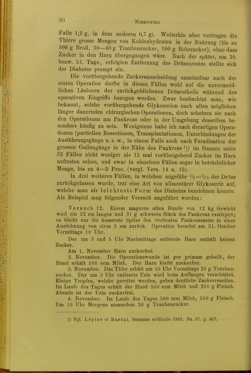 Falle 1,2 g, in dem anderen 0,7 g). Weiterhin aber vertrugen die Thiere grosse Mengen von Kohlenhydraten in der Nahrung (bis zu 300 g Brod, 30—40 g Traubenzucker, 100 g Rohrzucker), ohne dass Zucker in den Harn Ubergegangen wäre. Nach der später, am 20. bezw. 51. Tage, erfolgten Entfernung des Drüsenrestes stellte sich der Diabetes prompt ein. Die vorübergehende Zuckerausscheidung unmittelbar nach der ersten Operation durfte in diesen Fällen wohl auf die unvermeid- lichen Läsionen der zurückgebliebenen Drüsentheile während des operativen Eingriffs bezogen werden. Zwar beobachtet man, wie bekannt, solche vorübergehende Glykosurien nach allen möglichen länger dauernden chirurgischen Operationen, doch scheinen sie nach den Operationen am Pankreas oder in der Umgebung desselben be- sonders häufig zu sein. Wenigstens habe ich nach derartigen Opera- tionen (partiellen Resectionen, Transplantationen, Unterbindungen der Ausfuhrungsgänge u. s. w., in einem Falle auch nach Faradisation der grossen Gallengänge in der Nähe des Pankreas i)) im Ganzen unter 32 Fällen nicht weniger als 15 mal vorübergehend Zucker im Harn auftreten sehen, und zwar in einzelnen Fällen sogar in beträchtlicher Menge, bis zu 4—5 Proc. (vergl. Vers. 14 u. 15). In drei weiteren Fällen, in welchen ungefähr Vs—V12 der Drüse zurückgelassen wurde, trat eine Art von alimentärer Glykosurie auf, welche man als leichteste Form des Diabetes bezeichnen konnte. Als Beispiel mag folgender Versuch angeführt werden: Versuch 12. Einem mageren alten Hunde von 12 kg Gewicht wird ein 32 cm langes und 31 g schweres Stück des Pankreas exstirpirt; es bleibt nur die äusserste Spitze des verticalen Pankreasastes in einer Ausdehnung von circa 3 cm zurück. Operation beendet am 31. October Vormittags 10 Uhr. Der um 3 und 5 Uhr Nachmittags entleerte Harn enthält keinen Zucker. Am 1. November Harn zuckerfrei. 2. November. Die Operationswunde ist per primam geheilt, der Hund erhält 500 ccm Milch. Der Harn bleibt zuckerfrei. 3. November. Das Thier erhält um 10 Uhr Vormittags 20 g Trauben- zucker. Der um 3 Uhr entleerte Urin wird beim Auffangen verschüttet. Einige Tropfen, welche gerettet werden, geben deutliche Zuckerreaction. Im Laufe des Tages erhält der Hund 500 ccm Milch und 250 g Fleisch. Abends ist der Urin zuckerfrei. 4. November. Im Laufe des Tages 500 ccm Milch, 500 g Fleisch. Um 10 Uhr Morgens ausserdem 20 g Traubenzucker. 1) Vgl. Löpine et Barrai, Semaine mödicale 1891. No. 57. p. 467.