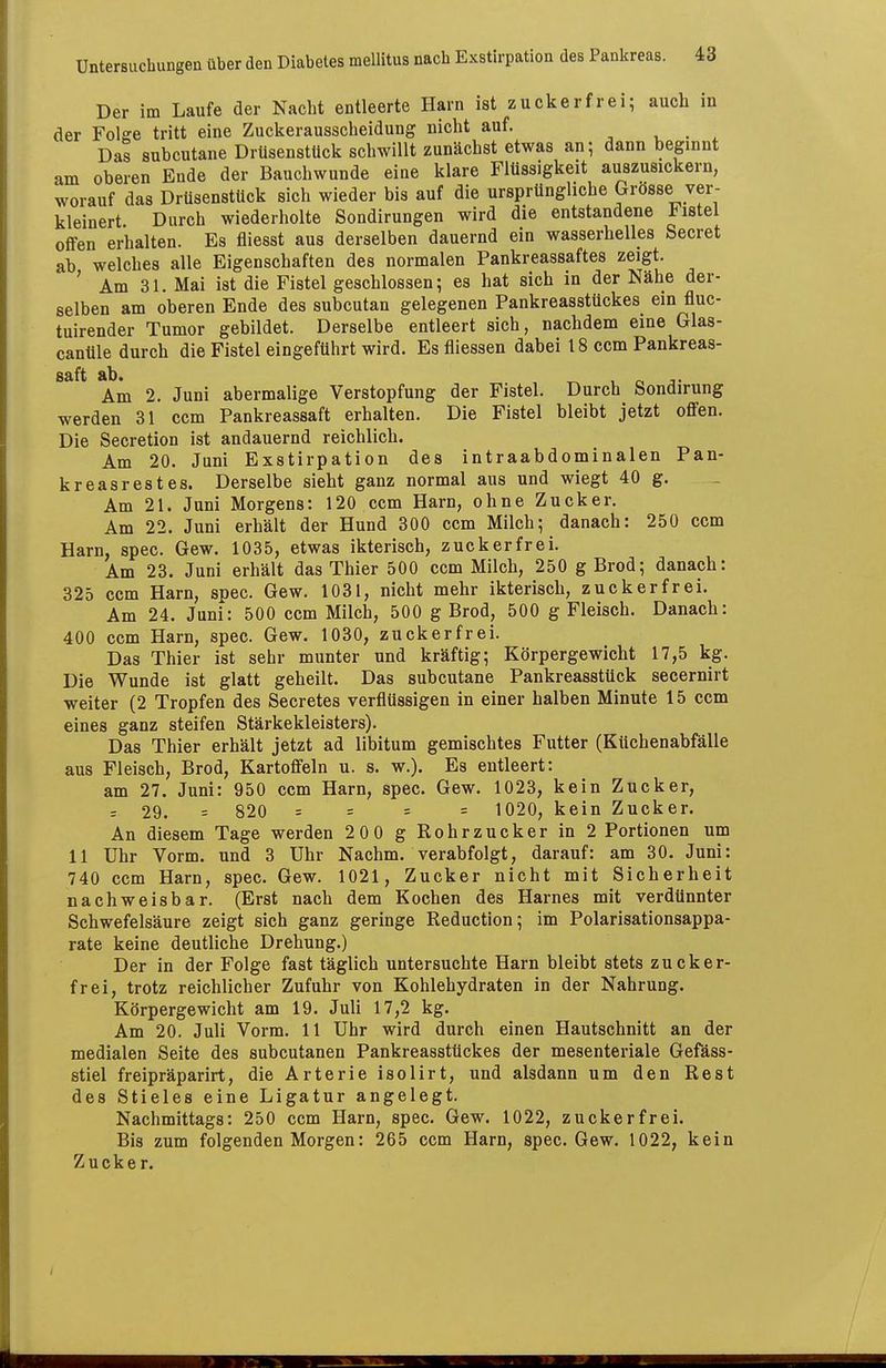 Der im Laufe der Nacht entleerte Harn ist zuckerfrei; auch in der Folge tritt eine Zuckerausscheidung nicht auf. , . , Das subcutane Drüsenstück schwillt zunächst etwas an; dann beginnt am oberen Ende der Bauchwunde eine klare Flüssigkeit auszusickern, worauf das Drüsenstück sich wieder bis auf die ursprüngliche Grosse ver- kleinert Durch wiederholte Sondirungen wird die entstandene listei offen erhalten. Es fliesst aus derselben dauernd ein wasserhelles Secret ab welches alle Eigenschaften des normalen Pankreassaftes zeigt. ' Am 31. Mai ist die Fistel geschlossen; es hat sich in der Nähe der- selben am oberen Ende des subcutan gelegenen Pankreasstückes ein fluc- tuirender Tumor gebildet. Derselbe entleert sich, nachdem eine Glas- canüle durch die Fistel eingeführt wird. Esfliessen dabei 18 ccm Pankreas- säft äb» Am 2. Juni abermalige Verstopfung der Fistel. Durch Sondirung werden 31 ccm Pankreassaft erhalten. Die Fistel bleibt jetzt offen. Die Secretion ist andauernd reichlich. Am 20. Juni Exstirpation des intraabdominalen Pan- kreasrestes. Derselbe sieht ganz normal aus und wiegt 40 g. Am 21. Juni Morgens: 120 ccm Harn, ohne Zucker. Am 22. Juni erhält der Hund 300 ccm Milch; danach: 250 ccm Harn, spec. Gew. 1035, etwas ikterisch, zuck er fr ei. Am 23. Juni erhält das Thier 500 ccm Milch, 250 g Brod; danach: 325 ccm Harn, spec. Gew. 1031, nicht mehr ikterisch, zuckerfrei. Am 24. Juni: 500 ccm Milch, 500 g Brod, 500 g Fleisch. Danach: 400 ccm Harn, spec. Gew. 1030, zuckerfrei. Das Thier ist sehr munter und kräftig; Körpergewicht 17,5 kg. Die Wunde ist glatt geheilt. Das subcutane Pankreasstück secernirt weiter (2 Tropfen des Secretes verflüssigen in einer halben Minute 15 ccm eines ganz steifen Stärkekleisters). Das Thier erhält jetzt ad libitum gemischtes Futter (Eüchenabfälle aus Fleisch, Brod, Kartoffeln u. s. w.). Es entleert: am 27. Juni: 950 ccm Harn, spec. Gew. 1023, kein Zucker, = 29. = 820 = = = = 1020, kein Zucker. An diesem Tage werden 200 g Rohrzucker in 2 Portionen um 11 Uhr Vorm. und 3 Uhr Nachm. verabfolgt, darauf: am 30. Juni: 740 ccm Harn, spec. Gew. 1021, Zucker nicht mit Sicherheit nachweisbar. (Erst nach dem Kochen des Harnes mit verdünnter Schwefelsäure zeigt sich ganz geringe Reduction; im Polarisationsappa- rate keine deutliche Drehung.) Der in der Folge fast täglich untersuchte Harn bleibt stets zucker- frei, trotz reichlicher Zufuhr von Kohlehydraten in der Nahrung. Körpergewicht am 19. Juli 17,2 kg. Am 20. Juli Vorm. 11 Uhr wird durch einen Hautschnitt an der medialen Seite des subcutanen Pankreasstückes der mesenteriale Gefäss- stiel freipräparirt, die Arterie isolirt, und alsdann um den Rest des Stieles eine Ligatur angelegt. Nachmittags: 250 ccm Harn, spec. Gew. 1022, zuckerfrei. Bis zum folgenden Morgen: 265 ccm Harn, spec. Gew. 1022, kein Zucker.