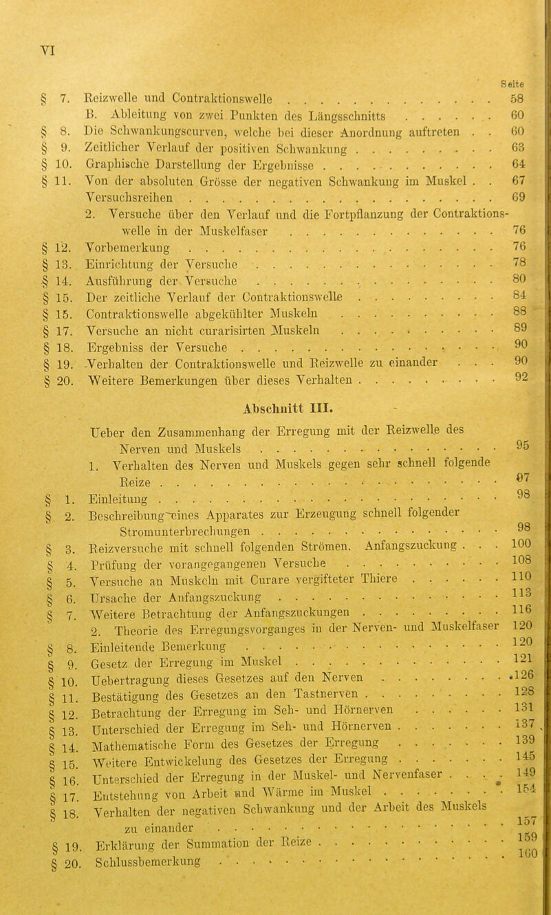 Seite § 7. Reizwelle und Contraktionswelle 58 B. Ableitung von zwei Punkten des Längsschnitts 60 § 8. Die Scliwankungscurven, welche hei dieser Anordnung auftreten . . ßO § 9. Zeitlicher Verlauf der positiven Schwankung 63 § 10. Graphische Darstellung der Ergehnisse 64 § 11. Von der absoluten Grösse der negativen Schwankung im Muskel . . 67 Versuchsreihen 69 2. Versuche über den Verlauf und die Fortpflanzung der Contraktions- welle in der Muskelfaser 76 § 12. Vorbemerkung 76 § 13. Einrichtung der Versuche 78 § 14. Ausführung der Versuche 80 § 15. Der zeitliche Verlauf der Contraktionswelle 84 § 15. Contraktionswelle abgekühlter Muskeln 88 § 17. Versuche an nicht curarisirten Muskeln 89 § 18. Ergebuiss der Versuche § 19. -Verhalten der Contraktionswelle und Reizwelle zu einander ... 90 § 20. Weitere Bemerkungen über dieses Verhalten 92 Abschnitt III. Ueber den Zusammenhang der Erregung mit der Reizwelle des Nerven und Muskels ^5 1. Verhalten des Nerven und Muskels gegen sehr schnell folgende Reize § 1. Einleitung 98 §. 2. Beschreibung~-cines Apparates zur Erzeugung schnell folgender Stromunterbrechungen ^8 § 3. Reizversuche mit schnell folgenden Strömen. Anfangszuckung ... 100 § 4. Prüfung der vorangegangenen Versuche 108 § 5. Versuche an Muskeln mit Curare vergifteter Thiere HO § 6. Ursache der Anfangszuckung § 7. Weitere Betrachtung der Anfangszuckuugen 116 2. Theorie des Erreguugsvorgauges in der Nerven- und Muskelfaser 120 Einleitende Bemerkung 120 Gesetz der Erregung im Muskel 121 üebertragung dieses Gesetzes auf den Nerven 126 § 11. Bestätigung des Gesetzes an den Tastnerven 128 § 12. Betrachtung der Erregung im Seh- und Hörnerven 131 § 13. Unterschied der Erregung im Seh- und Hörnerveu 137 § 14. Mathematische Form des Gesetzes der Erregung 139 § 15. Weitere Eutwickelung des Gesetzes der Erregung 145 Unterschied der Erregung in der Muskel- und Nervenfaser . . . ^ 149 Entstehung von Arbeit und Wärme im Muskel 154 § 8. § 9- 10 16. 17 18. Verhalten der negativen Schwankung und der Arbeit des Muskels zu einander § 19. Erklärung der Summation der Reize § 20. Schlussbemerkung