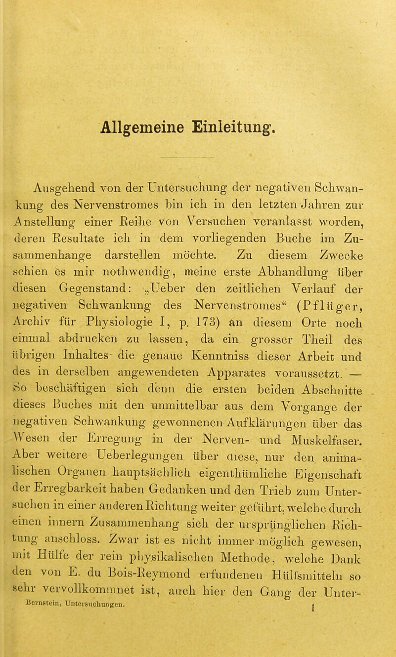 Allgemeine Einleitung. Ausgehend von der Untersuchung der negativen Schwan- kung des Nervenstromes bin ich in den letzten Jahren zur Anstellung einer Keihe von Versuchen veranlasst worden, deren Eesaltate ich in dem vorliegenden Buche im Zu- sammenhange darstellen möchte. Zu diesem Zwecke schien es mir nothwendig, meine erste Abhandlung über diesen Gegenstand: „Ueber den zeitlichen Verlauf der negativen Schwankung des Nervenstromes (Pflüger, Archiv für Physiologie I, p. 173) an diesem Orte noch einmal abdrucken zu lassen, da ein grosser Theil des übrigen Inhaltes- die genaue Kenntniss dieser Arbeit und des in derselben angewendeten Apparates voraussetzt. — So beschäftigen sich denn die ersten beiden Abschnitte dieses Buches mit den unmittelbar aus dem Vorgange der negativen Schwankung gewonnenen Aufklärungen über das Wesen der Erregung in der Nerven- und Muskelfaser. Aber weitere Ueberlegungen über diese, nur den anima- lischen Organen hauptsächlich eigenthümliche Eigenschaft der Erregbarkeit haben Gedanken und den Trieb zum Unter- suchen in einer anderen Richtung weiter geführt, welche durch einen innern Zusammenhang sich der ursprünglichen Rich- tung anschloss. Zwar ist es nicht immer möglich gewesen, mit Hülfe der rein physikalischen Methode, Avelohe Dank den von E. du Bois-Reymond eifundeneu Hülfsmitteln so sehr vervollkommnet iüt, auch hier den Gang der Unter- Bernstein, Untersuchungen. j