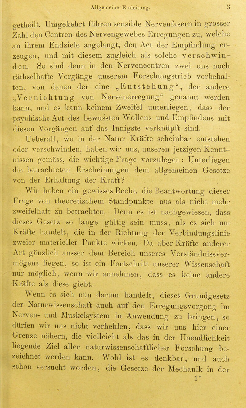 getheilt. Umgekehrt führen sensible Nervenfasern in grosser Zahl den Centren des Nervengewebes Erregungen zu, welche an ihrem Endziele angelangt, den Act der Empfindung er- zeugen, und mit diesem zugleich als solche verschwin- den. So sind denn in den Nervencentren zwei uns noch räthselhafte Vorgänge unserem Forschungstrieb voi^behal- ten, von denen der eine „Entstehung, der andere „Vernichtung von Nervenerregung genannt werden kann, und es kann keinem Zweifel unterliegen, dass der psychische Act des bewussten Wollens und Empfindens mit diesen Vorgängen auf das Innigste verknüpft sind. Ueberall, wo in der Natur Kräfte scheinbar entstehen oder vei-scliAvindeu, haben wir uns, unseren jetzigen Kennt- nissen gemäss, die wichtige Frage vorzulegen: Unterliegen die betrachteten Erscheinungen dem allgemeinen Gesetze von der Erhaltung der Kraft? Wir haben ein gewisses Recht, die Beantwortung dieser Frage von theoretischem Standpunkte aus als nicht mehr zweifelhaft zu betrachten. Denn es ist nachgewiesen, dass dieses Gesetz so lange gültig sein niuss, als es sich um Kräfte handelt, die in der Richtung der Verbindungslinie zweier materieller Punkte wirken. Da aber Kräfte anderer Art gänzlich ausser dem Eereicli unseres Verständnissver- mögens liegen, so ist ein Fortschritt unserer Wissenschfift nur möglich, wenn wir annehmen, dass es keine andere Kräfte als diese giebt. Wenn es sich nun darum handelt, dieses Grundgesetz der Naturwissenschaft auch auf den Erregungsvorgang im Nei-ven- und Muskelsystem in Anwendung zu bringen, so dürfen wir uns nicht verhehlen, dass wir uns hier einer Grenze nähern, die vielleicht als das in der Unendlichkeit hegende Ziel aller naturwissenschaftlicher Forschung be- zeichnet werden kann. Wohl ist es denkbar, und auch schon versucht worden, die Gesetze der Mechanik in der