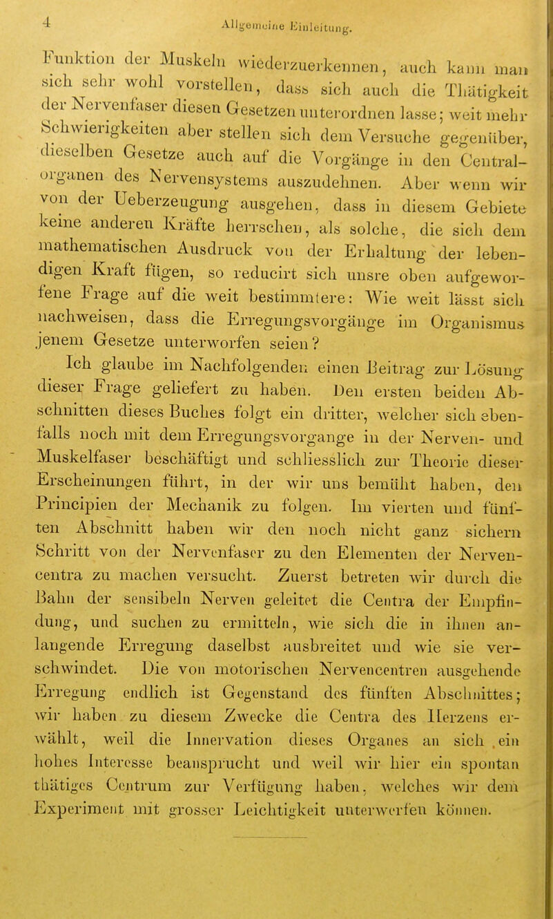 Funktion der Muskeln wiederzuerkennen, auch kann man sich sehr wohl vorstellen, dass sich auch die Thätigkeit der Nervenfaser diesen Gesetzen unterordnen lasse; weit mehr Schwierigkeiten aber stellen sich dem Versuche gegenüber, dieselben Gesetze auch auf die Vorgänge in den Centrai- organen des Nervensystems auszudehnen. Aber wenn wir von der Ueberzeugung ausgehen, dass in diesem Gebiete keine anderen Kräfte herrschen, als solche, die sich dem mathematischen Ausdruck von der Erhaltung der leben- digen Kraft fügen, so reducirt sich unsre oben aufgewor- fene Frage auf die weit bestimmtere: Wie weit lässt sicli nachweisen, dass die Erregungsvorgänge im Organismus jenem Gesetze unterworfen seien? Ich glaube im Nachfolgenden einen Beitrag zur Lösung dieser Frage geliefert zu haben. Den ersten beiden Ab- schnitten dieses Buches folgt ein dritter, welcher sich eben- falls noch mit dem Erregungsvorgange in der Nerven- und Muskelfaser beschäftigt und schliesslich zur Theorie dieser Erscheinungen führt, in der wir uns bemüht haben, den Principien der Mechanik zu folgen. Im vierten und fünf- ten Abschnitt haben wh- den noch nicht ganz sichern Schritt von der Nervenfaser zu den Elementen der Nerveu- centra zu machen versucht. Zuerst betreten wir durch diu Bahn der sensibeln Nerven geleitet die Ceiitra der Emj^fin- dung, und suchen zu ermitteln, wie sich die in ihnen an- langende Erregung daselbst ausbreitet und wie sie ver- schwindet. Die von motorischen Nervencentren ausgehende P]rregung endlich ist Gegenstand des fünften Abschnittes; wir haben zu diesem Zwecke die Centra des ILerzens er- wählt, weil die Innervation dieses Organes an sich .ein hohes Interesse beansprucht und weil wir hier ein spontan thätiges Centrum zur Verfügung haben, welches wir dem Experiment mit grosser Leichtigkeit unterwerfen können.