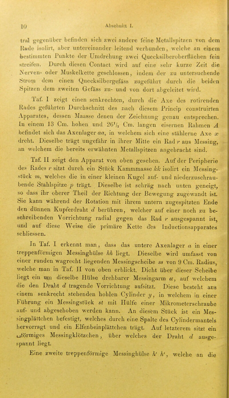 tral gegenüber befinden sich zwei andere feine Mctallspitzen von dem llade isolirt, aber untereinander leitend verbunden, welche an einem bestimmten Punkte der Umdrehung zwei Quecksilberoberflächen fein streifen. Durch diesen Contact wird auf eine sehr kurze Zeit die Nerven- oder Muskelkette geschlossen, indem der zu untersuchende Sjtrom dem einen Quecksilbergefäss zugeführt durch die beiden .Spitzen dem zweiten Gcfäss zu- und von dort abgeleitet wird. Taf. I zeigt einen senkrechten, durch die Axe des rotirenden Rades geführten Durchschnitt des nach diesem Princip construirten Apparates, dessen Maasse denen der Zeichnung genau entsprechen. In einem 13 Cm. hohen und 26V2 Cm. langen eisernen Rahmen A befindet sich das Axenlager aa, in welchem sich eine stählerne Axe x dreht. Dieselbe trägt ungefähr in ihrer Mitte ein Rad r aus Messing, an welchem die bereits erwähnten Metallspitzen angebracht sind. Taf. II zeigt den Apparat von oben gesehen. Auf der Peripherie des Rades r sitzt durch ein Stück Kammmasse kk isolirt ein Messing- stück m, welches die in einer kleinen Kugel auf- und niederzuschrau- bende Stahlspitze p trägt. Dieselbe ist schräg nach unten geneigt, so dass ihr oberer Theil der Richtung der Bewegung zugewandt ist. Sie kann während der Rotation mit ihrem untern zugespitzten Ende den dünnen Kupferdraht d berühren, welcher auf einer noch zu be- schreibenden Vorrichtung radial gegen das Rad r ausgespannt ist, und auf diese Weise die primäre Kette d'es Inductionsapparates schliessen. In Taf. I erkennt man, dass das untere Axenlager a in einer treppenförmigen Messinghülse kh liegt. Dieselbe wird umfasst von einer runden wagrecht liegenden Messingscheibe ss von 9 Cm. Radius, welche man in Taf. II von oben erbhckt. Dicht über dieser Scheibe liegt ein um dieselbe Hülse drehbarer Messingarm a, auf welchem die den Draht d tragende Vorrichtung aufsitzt. Diese besteht aus einem senkrecht stehenden hohlen Cylinder in welchem in einer Führung ein Messingstück st mit Hülfe einer Mikrometerschraube auf- und abgeschoben werden kann. An diesem Stück ist ein Mes- singplättchcn befestigt, welches durch eine Spalte des Cylindermantels hervorragt und ein ElfenbeinplUttchcn trägt. Auf letzterem sitzt ein uförmiges Messingklötzchen, über welches der Draht d ausge- spannt liegt. Eine zweite treppenförmige Messinghülse ?i' h', welche an die