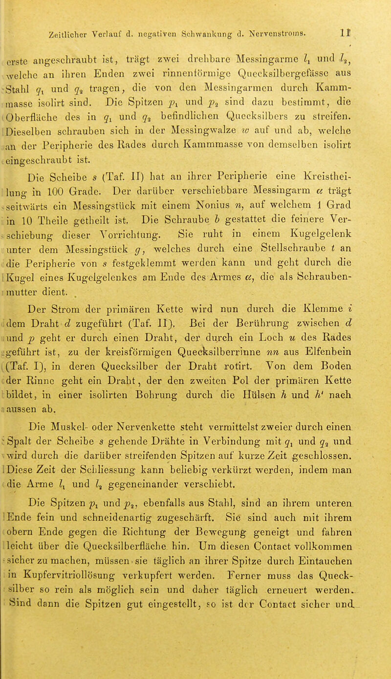 erste angeschraubt ist, trägt zwei drehbare Messingarme Ii und i^, welche an ihren Enden zwei rinnenfönnige Quecksilbergefässe aus Stahl gi und tragen, die von den Messingarmen durch Kamm- masse isoHrt sind. Die Spitzen pt. ^ sind dazu bestimmt, die (Oberfläche des in und g^ befindhchen Quecksilbers zu streifen. :Dieselben schrauben sich in der Messingwalze tv auf und ab, welche ,ian der Peripherie des Rades durch Kammmasse von demselben isolirt ,eingeschraubt ist. Die Scheibe s (Taf. II) hat an ihrer Peripherie eine Kreisthei- lung in 100 Grade. Der darüber verschiebbare Messingarm cc trägt > seitwärts ein Messingstück mit einem Nonius n, auf welchem 1 Grad in 10 Theile getheilt ist. Die Schraube h gestattet die feinere Ver- ^ Schiebung dieser Vorrichtung. Sie ruht in einem Kugelgelenk unter dem Messingstück g, welches durch eine Stellschraube t an die Peripherie von s festgeklemmt werden kann und geht durch die 1 Kugel eines Kugelgelenkes am Ende des Armes ß, die als Schrauben- : mutter dient. Der Strom der primären Kette wird nun durch die Klemme i idem Draht d zugeführt (Taf. II), Bei der Berührung zwischen d iund p geht er durch einen Draht, der durch ein Loch u des Rades ^geführt ist, zu der kreisförmigen Quecksilberrinne 7in aus Elfenbein (Taf. I), in deren Quecksilber der Draht rotirt. Von dem Boden der Rinne geht ein Draht, der den zweiten Pol der primären Kette bildet, in einer isolirten Bohrung durch die Hülsen h und h' nach .1 aussen ab. Die Muskel- oder Nervenkette steht vermittelst zweier durch einen ' Spalt der Scheibe s gehende Drähte in Verbindung mit und q^ und vwird durch die darüber streifenden Spitzen auf kurze Zeit geschlossen, iDiese Zeit der Schliessung kann beliebig verkürzt werden, indem man ■ die Arme und Z, gegeneinander verschiebt. Die Spitzen 2?i und ebenfalls aus Stahl, sind an ihrem unteren lEnde fein und schneidenartig zugeschärft. Sie sind auch mit ihrem (obern Ende gegen die Richtung der Bewegung geneigt und fahren ! leicht über die Quecksilberfläche, hin. Um diesen Contact vollkommen •sicher zu machen, müssen-sie täglich an ihrer Spitze durch Eintauchen i in Kupfervitriollösung verkupfert werden. Ferner muss das Queck- silber so rein als möglich sein und daher täglich erneuert werden.. Sind dann die Spitzen gut eingestellt, so ist dor Contact sicher und