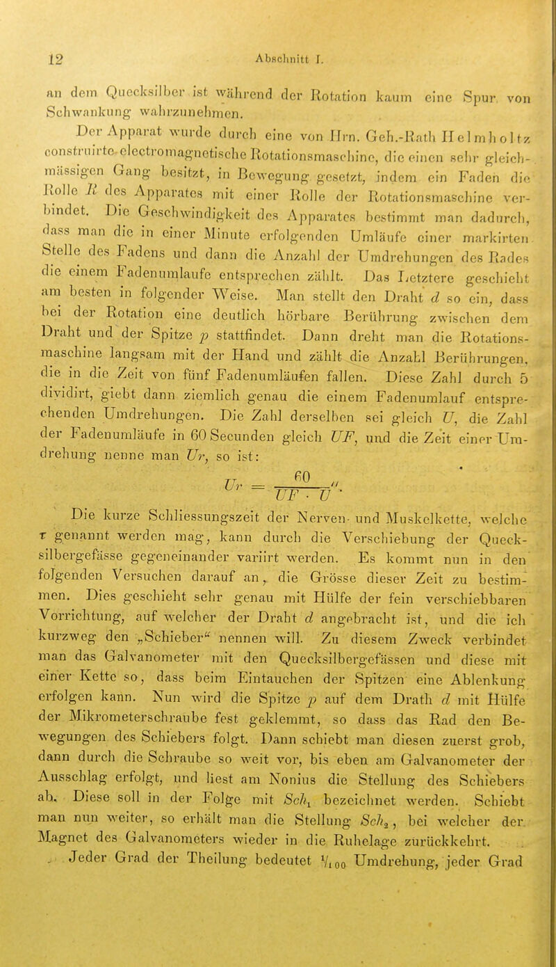 an dem Quecksilber ist während der Rotation kaum eine Spur von Schwankung wahrzunehmen. Der Apparat wurde durch eine von Hrn. Geh.-Rath H el mh o 1 tz construirtcelectromagnetischellotationsmaschine, die einen sehr gleich- mässig-en Gang besitzt, in Bewegung gesetzt, indem ein Faden die Kolle Ii des Apparates mit einer Rolle der Rotationsmascl)ine ver- bindet. Die Geschwindigkeit des Apparates bestimmt man dadurch, dass man die in einer Minute erfolgenden Umläufe einer markirten. Stelle des Fadens und dann die Anzalil der Umdrehungen des Rades die einem Fadenuralaufe entsprechen zählt. Das Letztere geschieht am besten in folgender Weise. Man stellt den Draht d so ein, dass bei der Rotation eine deutlich hörbare Berührung zwischen dem Draht und der Spitze p stattfindet. Dann dreht man die Rotations- raaschine langsam mit der Hand und zählt die Anzahl Berührungen, die in die Zeit von fünf Fadenuniläufen fallen. Diese Zahl durch 5 diyidirt, giebt dann ziemlich genau die einem Fadenumlauf entspre- chenden Umdrehungen. Die Zahl derselben sei gleich U, die Zahl der Fadenumläufe in GOSecunden gleich ÜF, und die Zeit einer Um- drehung nenne man Ur, so ist: Ur =  UF ■ ü ' Die kurze Schliessungszeit der Nerven- und Muskelkette, welche X genannt werden mag, kann durch die Verschiebung der Queck- silbergefässe gegeneinander variirt werden. Es kommt nun in den' folgenden Versuchen darauf an,, die Grösse dieser Zeit zu bestim- men. Dies geschieht sehr genau mit Hülfe der fein verschiebbaren Vorrichtung, auf welcher der Draht d angebracht ist, und die ich kurzweg den „Schieber'' nennen will. Zu diesem Zweck verbindet man das Galvanometer mit den Quecksilbergefässen und diese mit einer Kette so, dass beim Eintauchen der Spitzen eine Ablenkung erfolgen kann. Nun wird die Spitze p auf dem Drath d mit Hülfe der Mikrometerschraube fest geklemmt, so dass das Rad den Be- wegungen des Schiebers folgt. Dann schiebt man diesen zuerst grob, dann durch die Schraube so weit vor, bis eben am Galvanometer der Ausschlag erfolgt, und liest am Nonius die Stellung des Schiebers ah. Diese soll in der Folge mit Sc\ bezeichnet werden. Schiebt man nun weiter, so erhält man die Stellung Scli^^ bei welcher der Magnet des Galvanometers wieder in die Ruhelage zurückkehrt. , Jeder Grad der Theilung bedeutet Vioo Umdrehung, jeder Grad