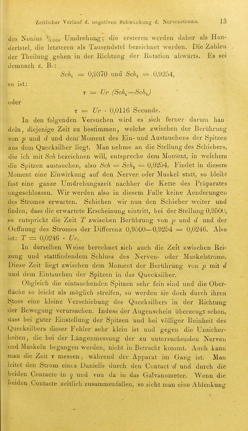 des Nonius Viooo Umdi'ehung; die erstcreii werden daher als Hun- (lertstel; die letzteren als Tausendstel bezeielinct werden. Die Zahlen der Theilung- gehen in der Ilichtung der Rotation abwärts. Es sei demnach z. B.: Sek, = 0,9370 und Sek, = 0,9254, so ist: X — TJr (Soh^—Sch^J oder T = Ur ■ 0,0116 Secunde. In den folgenden Versuchen wird es sich ferner darum han dein, diejenige Zeit zu bestimmen, welche zwischen der Berührung von p und d und demMoment des Ein-und Austauchens der Spitzen aus dem Quecksilber liegt. Man nehme an die Stellung des Schiebers, die ich mit Sek bezeichnen will, entspreche dem Moment, in welchem die Spitzen austauchen, also Sch = Sch^ — 0,92ü4. Findet in diesem Moment eine Einwirkung auf den Nerven oder Muskel statt, so bleibt fast eine ganze Umdrehungszeit nachher die Kette des Pi'äparates ungeschlossen. Wir werden also in diesem Falle keine Aenderungen des Stromes erwarten. Schieben wir nun den Schieber weiter und finden, dass die erwartete Erscheinung eintritt, bei der Stellung 0,9500, so entspricht die Zeit T zwischen Berührung von p und d und der Oeffnung des Stromes der Diflferenz 0,9500—0,9254 = 0,0246. Als© ist: T = 0,0246 • Ur. In derselben Weise berechnet sich auch die Zeit zwischen Rei- zung und stattfindendem Schluss des Nerven- oder Muskelstroms. Diese Zeit liegt zwischen dem Moment der Berührung von mit ä und dem Eintauchen der Spitzen in das Quecksilber. Obgleich die eintauchenden Spitzen sehr fein sind und die Obei*- lläche so leicht als möglich streifen, so werden sie doch durch ihren Stoss eine kleine Verschiebung des Quecksilbers in der Richtung der Bewegung verursachen. Indess der Augenschein überzeugt schon, dass bei guter Einstellung der Spitzen und bei völliger Reinheit des Quecksilbers dieser Fehler sehr klein ist und gegen die Unsicher- heiten, die bei der Längenmessung der zu untersuchenden Nerven und Muskeln begangen werden, nicht in Betracht kommt. Auch kann man die Zeit t messen, während der Apparat im Gang ist. Man leitet den Strom eines Daniells durch den Contact und durch die beiden Contacte in q und von da in das Galvanometer. Wenn die beiden Contacte zeitlich zusammenfallen, so sieht man eine Ablenkuuii'