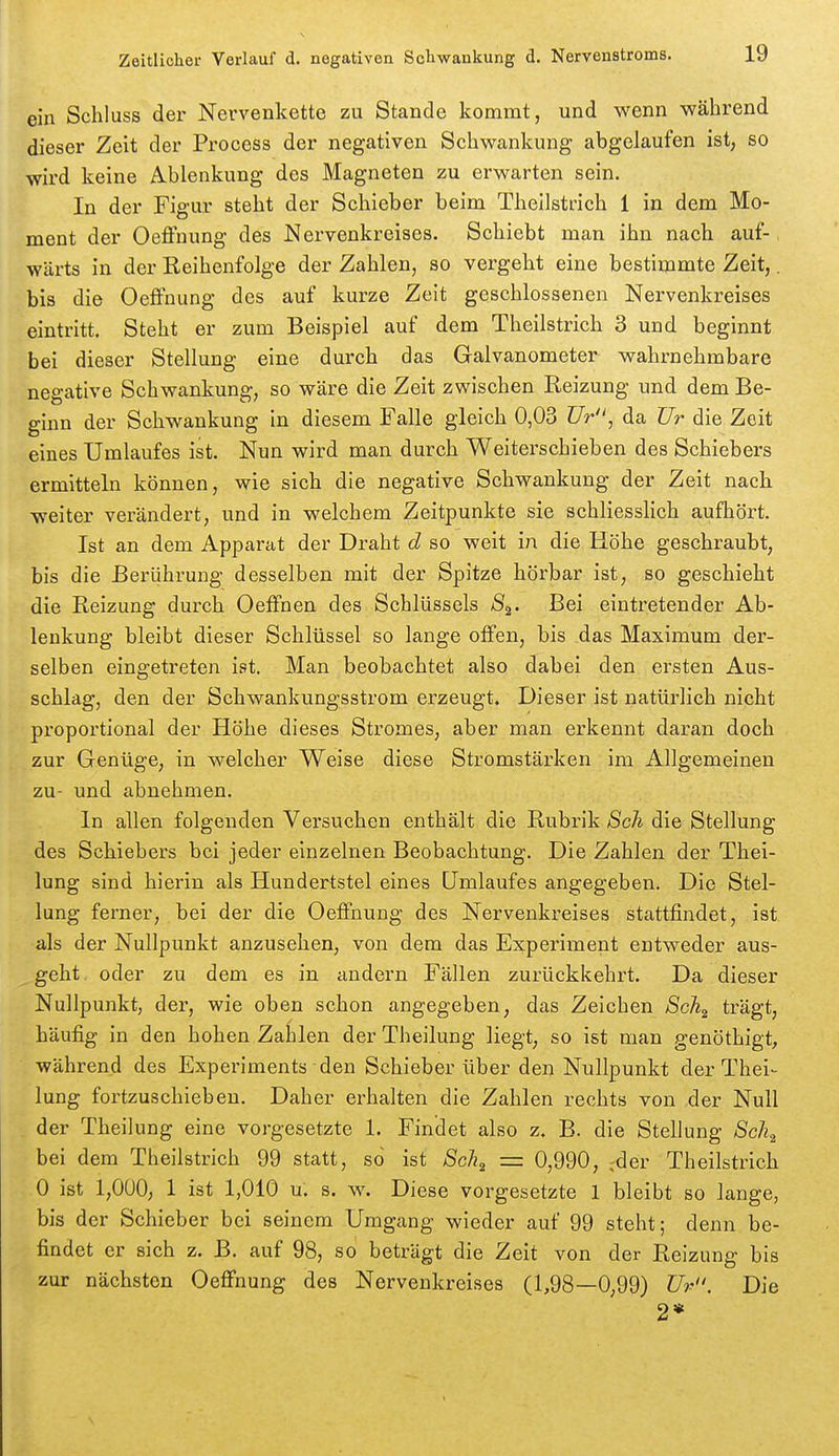 ein Schluss der Nervenkette zu Stande kommt, und wenn während dieser Zeit der Process der negativen Schwankung abgelaufen ist, so wird keine Ablenkung des Magneten zu erwarten sein. In der Figur steht der Schieber beim Thellstrich 1 in dem Mo- ment der Oeffnung des Nervenkreises. Schiebt man ihn nach auf-, wärts in der Reihenfolge der Zahlen, so vergeht eine bestiqimte Zeit,. bis die Oeffnung des auf kurze Zeit geschlossenen Nervenkreises eintritt. Steht er zum Beispiel auf dem Theilstrich 3 und beginnt bei dieser Stellung eine durch das Galvanometer wahrnehmbare negative Schwankung, so wäre die Zeit zwischen Reizung und dem Be- ginn der Schwankung in diesem Falle gleich 0,03 TJr, da Ur die Zeit eines Umlaufes ist. Nun wird man durch Weiterschieben des Schiebers ermitteln können, wie sich die negative Schwankung der Zeit nach weiter verändert, und in welchem Zeitpunkte sie schliesslich aufhört. Ist an dem Apparat der Draht d so weit in die Höhe geschraubt, bis die Berührung desselben mit der Spitze hörbar ist, so geschieht die Reizung durch Oeffnen des Schlüssels 8^. Bei eintretender Ab- lenkung bleibt dieser Schlüssel so lange olfen, bis das Maximum der- selben eingetreten ist. Man beobachtet also dabei den ersten Aus- schlag, den der Schwankungsstrom erzeugt. Dieser ist natürlich nicht proportional der Höhe dieses Stromes, aber man erkennt daran doch zur Genüge, in welcher Weise diese Stromstärken im Allgemeinen zu- und abnehmen. In allen folgenden Versuchen enthält die Rubrik 8cli die Stellung des Schiebers bei jeder einzelnen Beobachtung. Die Zahlen der Thei- lung sind hierin als Hundertstel eines Umlaufes angegeben. Die Stel- lung ferner, bei der die Oeffnung des Nervenkreises stattfindet, ist. als der Nullpunkt anzusehen, von dem das Experiment entweder aus- geht oder zu dem es in andern Fällen zurückkehrt. Da dieser Nullpunkt, der, wie oben schon angegeben, das Zeichen Sch^ trägt, häufig in den hohen Zahlen der Theilung liegt, so ist man genöthigt, während des Experiments den Schieber über den Nullpunkt der Thei- lung fortzuschieben. Daher erhalten die Zahlen rechts von der Null der Theilung eine vorgesetzte 1. Findet also z. B. die Stellung Sch^ bei dem Theilstrich 99 statt, so ist 8g}i^ = 0,990, ^der Theilstrich 0 ist 1,0Ü0, 1 ist 1,010 ü. s. w. Diese vorgesetzte 1 bleibt so lange, bis der Schieber bei seinem Umgang wieder auf 99 steht; denn be- findet er sich z. B. auf 98, so beträgt die Zeit von der Reizung bis zur nächsten Oeffnung des Nervenkreises (1,98—0,99) ür. Die 2*