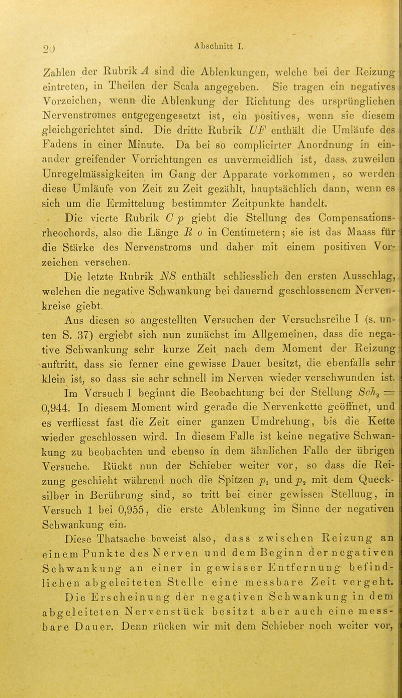 Zahlen der Rubrik^ sind die Ablenkungen, ■welche bei der Reizuii: eintreten, in Theilen der Scala angegeben. Sie tragen ein negative Vorzeichen, wenn die Ablenkung der Richtung des ursprüngliche. NervenstroTnes entgegengesetzt ist, ein positives, wenn sie diesem gleichgerichtet sind. Die dritte Rubrik UF enthält die Umläufe des Fadens in einer Minute. Da bei so complicirter Anordnung in ein- ander greifender Vorrichtungen es unvermeidlich ist, dasss zuweilen Unregelmässigkeiten im Gang der Apparate vorkommen, so werden diese Umläufe von Zeit zu Zeit gezählt, hauptsächlicb dann, wenn es sich um die Ermittelung bestimmter Zeitpunkte handelt. Die vierte Rubrik C p giebt die Stellung des Compensations- rheochords, also die Länge jK o in Centimetern; sie ist das Maass für die Stärke des Nervenstroms und daher mit einem positiven Vor- zeichen versehen. Die letzte Rubrik N8 enthält schliesslich den ersten Ausschlag, welchen die negative Schwankung bei dauernd geschlossenem Nerven- kreise giebt. Aus diesen so angestellten Versuchen der Versuchsreihe 1 (s. un- ten S. 37) ergiebt sich nun zunächst im Allgemeinen, dass die nega- tive Schwankung sehr kurze Zeit nach dem Moment der Reizung auftritt, dass sie ferner eine gewisse Dauei besitzt, die ebenfalls sehr klein ist, so dass sie sehr schnell im Nerven wieder verschwunden ist. Im Versuch 1 beginnt die Beobachtung bei der Stellung Sch^ = 0,944. In diesem Moment wird gerade die Nervenkette geöffnet, und es verfiiesst fast die Zeit einer ganzen Umdrehung, bis die Kette wieder geschlossen wird. In diesem Falle ist keine negative Schwan- kung zu beobachten und ebenso in dem ähnhchen Falle der übrigen Versuche. Rückt nun der Schieber weiter vor, so dass die Rei- zung geschieht während noch die Spitzen und mit dem Queck- silber in Berührung sind, so tritt bei einer gewissen Stellung, in Versuch 1 bei 0,955, die erste Ablenkung im Sinne der negativen Schwankung ein. Diese Thatsache beweist also, dass zwischen Reizung an einemPunkte desNerven und demBeginn dernegativen Schwankung an einer in gewisser Entfernung befind- lichen abgeleiteten Stelle eine messbare Zeit vergeht. Die Erscheinung dör negativen Schwankung in dem abgeleiteten Nervenstück besitzt aber auch eine mess- bare Dauer. Denn rücken wir mit dem Schieber noch weiter vor,