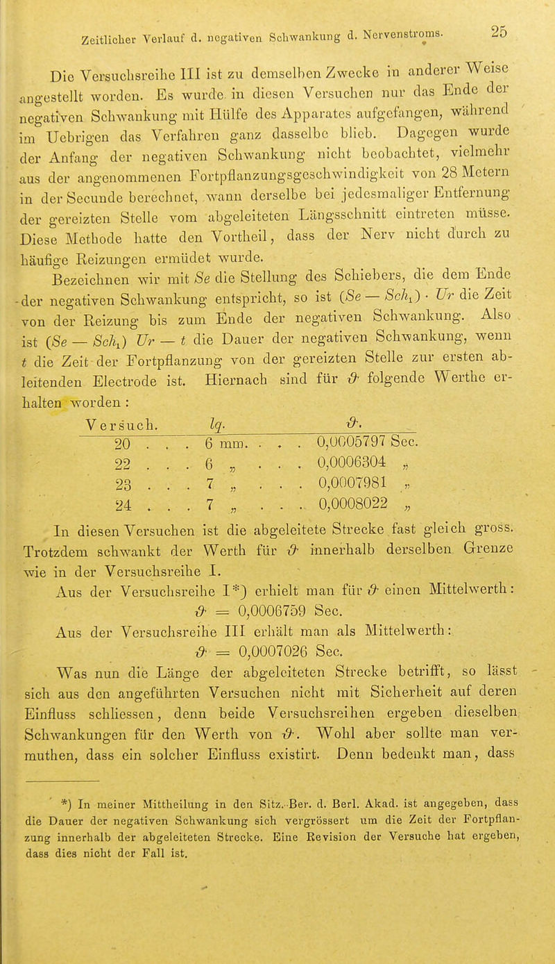 Die Versuclisreilie III ist zu demselben Zwecke in anderer Weise angestellt worden. Es wurde, in diesen Versuchen nur das Ende der negativen Schwankung mit Hülfe des Apparates aufgefangen, während im Uebrigen das Verfahren ganz dasselbe blieb. Dagegen wurde der Anfang der negativen Schwankung nicht beobachtet, vielmehr aus der angenommenen Fortpflanzungsgeschwindigkeit von 28 Metern in der Secunde berechnet, wann derselbe bei jedesmaliger Entfernung der gereizten Stelle vom abgeleiteten Längsschnitt eintreten müsse. Diese Methode hatte den Vortheil, dass der Nerv nicht durch zu häufige Reizungen ermüdet wurde. Bezeichnen wir mit 8e die Stellung des Schiebers, die dem Ende der negativen Schwankung entspricht, so ist i8e — Sch,) • Ur die Zeit von der Reizung bis zum Ende der negativen Schwankung. Also ist (Se — 8cJh) Ur — t die Dauer der negativen Schwankung, wenn t die Zeit-der Fortpflanzung von der gereizten Stelle zur ersten ab- leitenden Electrode ist. Hiernach sind für ^ folgende Werthe er- halten worden : Versuch. Iq- 20 ... 6 mm. . , . 0,UG05797 See. 22 ... 6 „ ... 0,0006304 „ 23 ... 7 „ ... 0,0007981 „ 24 . . . 7 „ . . . 0,0008022 „ In diesen Versuchen ist die abgeleitete Strecke fast gleich gross. Trotzdem schwankt der Werth für x)^ innerhalb derselben Grenze wie in der Versuchsreihe I. Aus der Versuchsreihe I*) erhielt man für einen Mittelwerth: ^ = 0,0006759 See. Aus der Versuchsreihe III erhält man als Mittelwerth: = 0,0007026 See. Was nun die Länge der abgeleiteten Strecke betrifi't, so lässt sich aus den angeführten Versuchen nicht mit Sicherheit auf deren Einfluss schhessen, denn beide Versuchsreihen ergeben dieselben Schwankungen für den Werth von Wohl aber sollte man ver- muthen, dass ein solcher Einfluss existirt. Denn bedenkt man, dass *) In meiner Mittheilung in den Sitz.-Ber. d. Berl. Akad. ist angegeben, dass die Dauer der negativen Schwankung sich vergrössert um die Zeit der Fortpflan- zung innerhalb der abgeleiteten Strecke. Eine Revision der Versuche hat ergeben, dass dies nicht der Fall ist.