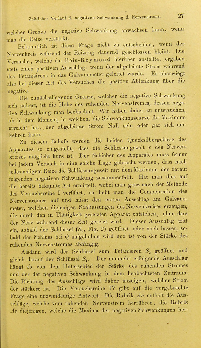 welcher Grenze die negative Schwankung anwachsen kann, wenn man die Reize verstärkt. Bekanntlich ist diese Frage nicht zu entscheiden, wenn der Nervenkreis während der Reizung dauernd geschlossen bleibt. Die Versuche, welche du Bois-Reymond hierüber anstellte, ergaben stets einen positiven Ausschlag, wenn der abgeleitete Strom während des Tetanisirens in das Galvanometer geleitet wurde. Es überwiegt also bei dieser Art des Versuches die positive Ablenkung über die negative. Die zunächstliegende Grenze, welcher die negative Schwankung sich nähert, ist die Höhe des ruhenden Nervenstromes, dessen nega- tive Schwankung man beobachtet. Wir haben daher zu untersuchen, ob in dem Moment, in welchem die Schwankungscurve ihr Maximum erreicht hat, der abgeleitete Strom Null sein oder gar sich um- kehren -kann. Zu diesem Behufe werden die beiden Quecksilbergefässe des Apparates so eingestellt, dass die Schliessungszeit r des Nerven- kreises möglicht kurz ist. Der Schieber des Apparates muss ferner bei jedem Versuch in eine solche Lage gebracht werden, dass nach jedesmaligem Reize die Schliessungszeit mit dem Maximum der daraut folgenden negativen Schwankung zusammenfällt. Hat man dies auf die bereits bekannte Art ermittelt, wobei man ganz nach der Methode der Versuchsreihe I verfährt, so hebt man die Compensation des Nervenstromes auf und misst den ersten Ausschlag am Galvano- meter, welchen diejenigen Schliessungen des Nervenkreises erzeugen^ die durch den in Thätigkeit gesetzten Apparat entstehen, ohne dass der Nerv während dieser Zeit gereizt wird. Dieser Ausschlag tritt ein, sobald der Schlüssel iS„ Fig. 2) geöffnet oder noch besser, so- bald der Schluss bei Q aufgehoben wird und ist von der Stärke des ruhenden Nervenstromes abhängig. Alsdann wird der Schlüssel zum Tetanisiren S2 geöffnet und gleich darauf der Schlüssel S^. Der nunmehr erfolgende Ausschlag hängt ab von dem Unterschied der Stärke des ruhenden Stromes und der der negativen Schwankung in dem beobachteten Zeitraum. Die Richtung des Ausschlags wird daher anzeigen, welcher Strom der stärkere ist. Die Versuchsreihe IV gibt auf die vorgebrachte Frage eine unzweideutige Antwort. Die Rubrik An enthält die Aus- schläge, welche vom ruhenden Nervenstrom herrühren, die Rubrik Ä8 diejenigen, welche die Maxima der negativen Schwankungen her-