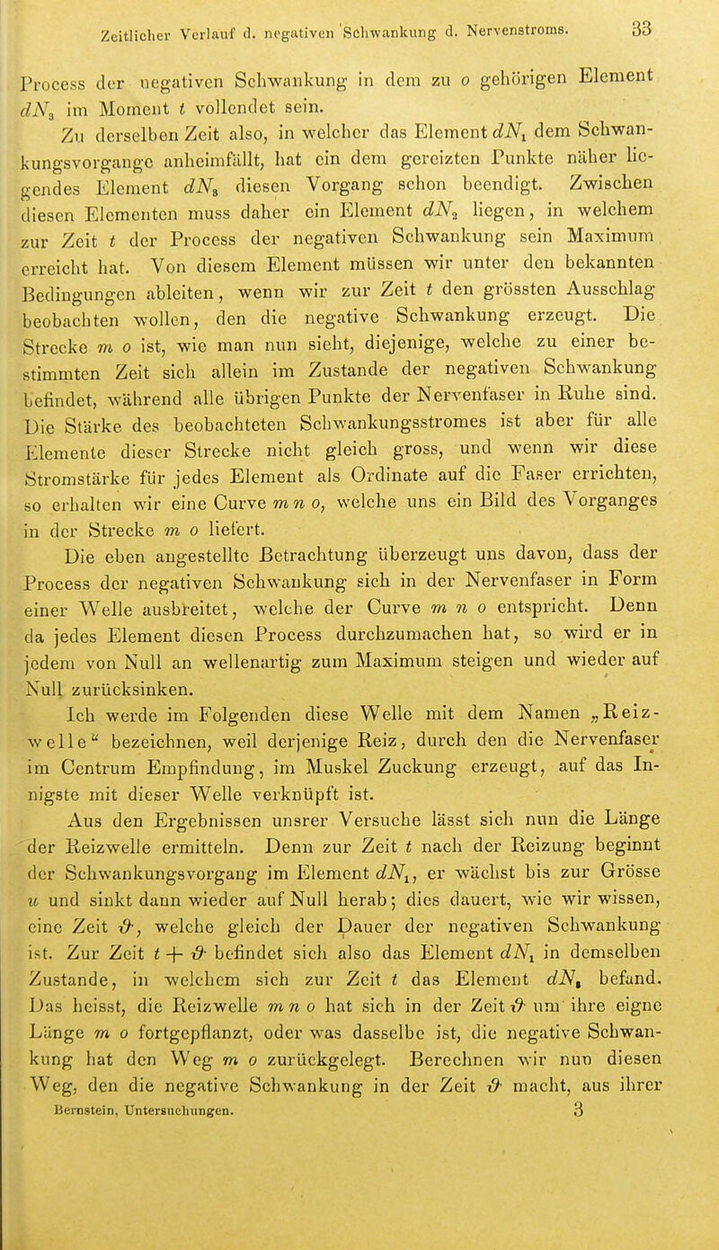 Frocess der negativen Schwankung in dem zu o gehörigen Element dNs im Moment i vollendet sein. Zu derselben Zeit also, in welcher das Element dN^ dem Schwan- kungsvorgangc anheimfällt, hat ein dem gereizten Punkte näher lie- gendes Element dN^ diesen Vorgang schon beendigt. Zwischen diesen Elementen muss daher ein Element dNr, hegen, in welchem zur Zeit t der Process der negativen Schwankung sein Maximum erreicht hat. Von diesem Element müssen wir unter den bekannten Bedingungen ableiten, wenn wir zur Zeit t den grössten Ausschlag beobachten wollen, den die negative Schwankung erzeugt. Die Strecke m o ist, wie man nun sieht, diejenige, welche zu einer be- stimmten Zeit sich allein im Zustande der negativen Schwankung befindet, während alle übrigen Punkte der Nervenfaser in Ruhe sind. Die Stärke des beobachteten Schwankungsstromes ist aber für alle Elemente dieser Strecke nicht gleich gross, und wenn wir diese Stromstärke für jedes Element als Ordinate auf die Faser errichten, so erhalten wir eine Curve mn o, welche uns ein Bild des Vorganges in der Strecke m o liefert. Die eben angestellte Betrachtung überzeugt uns davon, dass der Process der negativen Schwankung sich in der Nervenfaser in Form einer Welle ausbreitet, welche der Curve m n o entspricht. Denn da jedes Element diesen Process durchzumachen hat, so wird er in jedem von Null an wellenartig zum Maximum steigen und wieder auf Null zurücksinken. Ich werde im Folgenden diese Welle mit dem Namen „Reiz- welle'' bezeichnen, weil derjenige Reiz, durch den die Nervenfaser im Centrum Empfindung, im Muskel Zuckung erzeugt, auf das In- nigste mit dieser Welle verknüpft ist. Aus den Ergebnissen unsrer Versuche lässt sich nun die Länge der Reizwelle ermitteln. Denn zur Zeit t nach der Reizung beginnt der Schwankungsvorgang im FAemcnt dN^, er wächst bis zur Grösse u und sinkt dann wieder auf Null herab; dies dauert, wie wir wissen, eine Zelt welche gleich der Dauer der negativen Schwankung ist. Zur Zeit t -}- t9- befindet sich also das Element dN^ in demselben Zustande, in welchem sich zur Zeit t das Element dN, befand. Das heisst, die Reizwelle mno hat sich in der Zeitum'ihre eigne Länge m o fortgepflanzt, oder was dasselbe ist, die negative Schwan- kung hat den Weg m o zurückgelegt. Berechnen wir nun diesen Weg, den die negative Schwankung in der Zeit & macht, aus ihrer Bernstein, Untersuchungen. 3