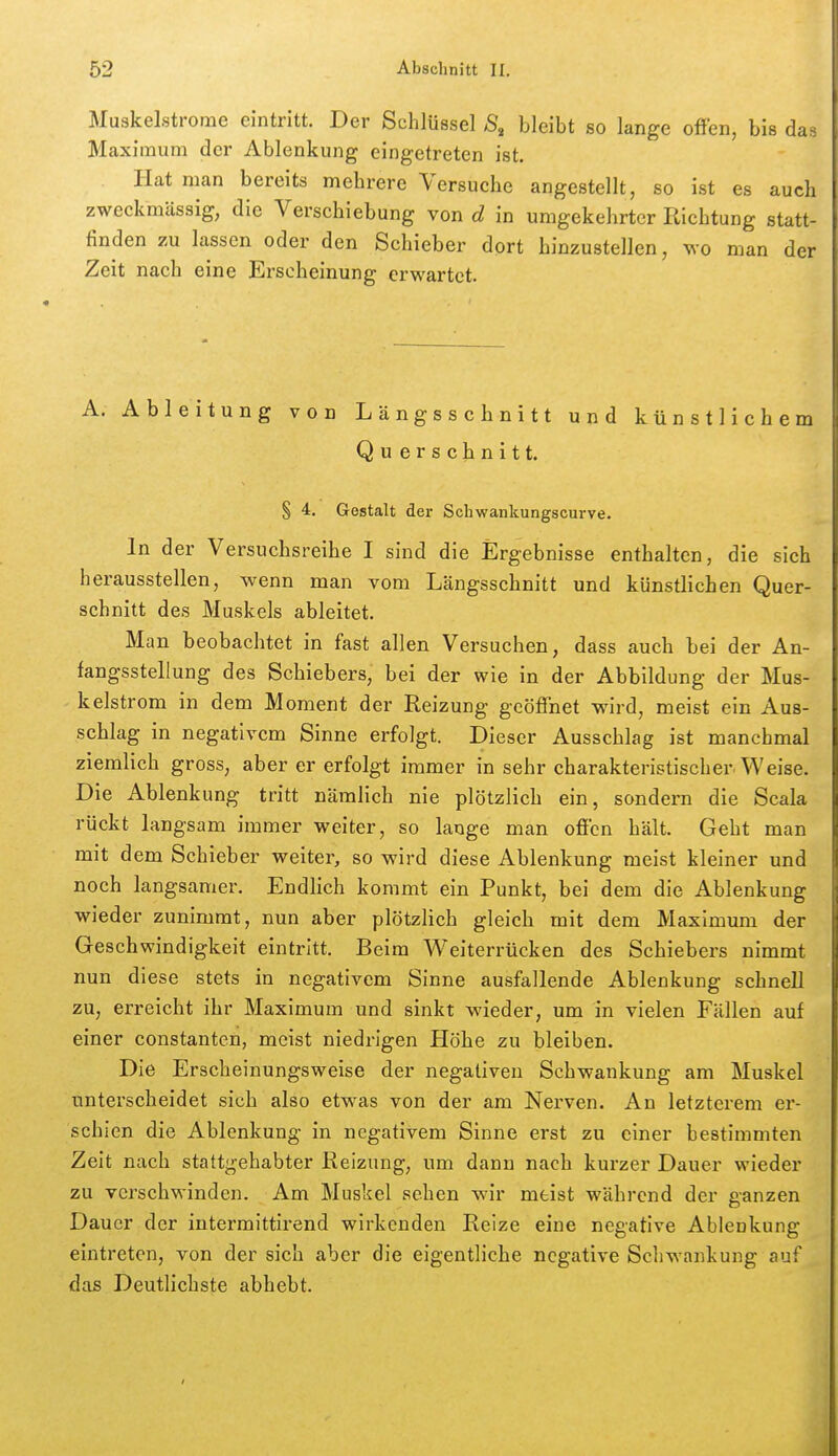 Muskelstrome eintritt. Der Schlüssel S, bleibt so lange offen, bis da^: Maximum der Ablenkung eingetreten ist. Hat man bereits mehrere Versuche angestellt, so ist es auch zweckmässig, die Verschiebung von d in umgekehrter Richtung statt- finden zu lassen oder den Schieber dort hinzustellen, wo man der Zeit nach eine Erscheinung erwartet. A. Ableitung von Längsschnitt und künstlichem Querschnitt. § 4. Gestalt der Schwankungscurve. In der Versuchsreihe I sind die Ergebnisse enthalten, die sich herausstellen, wenn man vom Längsschnitt und künstlichen Quer- schnitt des Muskels ableitet. Man beobachtet in fast allen Versuchen, dass auch bei der An- fangsstellung des Schiebers, bei der wie in der Abbildung der Mus- kelstrom in dem Moment der Reizung geöffnet wird, meist ein Aus- schlag in negativem Sinne erfolgt. Dieser Ausschlag ist manchmal ziemlich gross, aber er erfolgt immer in sehr charakteristischer Weise. Die Ablenkung tritt nämlich nie plötzlich ein, sondern die Scala rückt langsam immer weiter, so lange man offen hält. Geht man mit dem Schieber weiter, so wird diese Ablenkung meist kleiner und noch langsamer. Endlich kommt ein Punkt, bei dem die Ablenkung wieder zunimmt, nun aber plötzlich gleich mit dem Maximum der Geschwindigkeit eintritt. Beim Weiterrücken des Schiebers nimmt nun diese stets in negativem Sinne ausfallende Ablenkung schnell zu, erreicht ihr Maximum und sinkt wieder, um in vielen Fällen auf einer constanten, meist niedrigen Höhe zu bleiben. Die Erscheinungsweise der negativen Schwankung am Muskel unterscheidet sich also etwas von der am Nerven. An letzterem er- schien die Ablenkung in negativem Sinne erst zu einer bestimmten Zeit nach stattgehabter Reizung, um dann nach kurzer Dauer wieder zu verschwinden. Am Muskel sehen wir meist während der ganzen Dauer der intermittirend wirkenden Reize eine negative Ablenkung eintreten, von der sich aber die eigentliche negative Schwankung auf das Deutlichste abhebt.