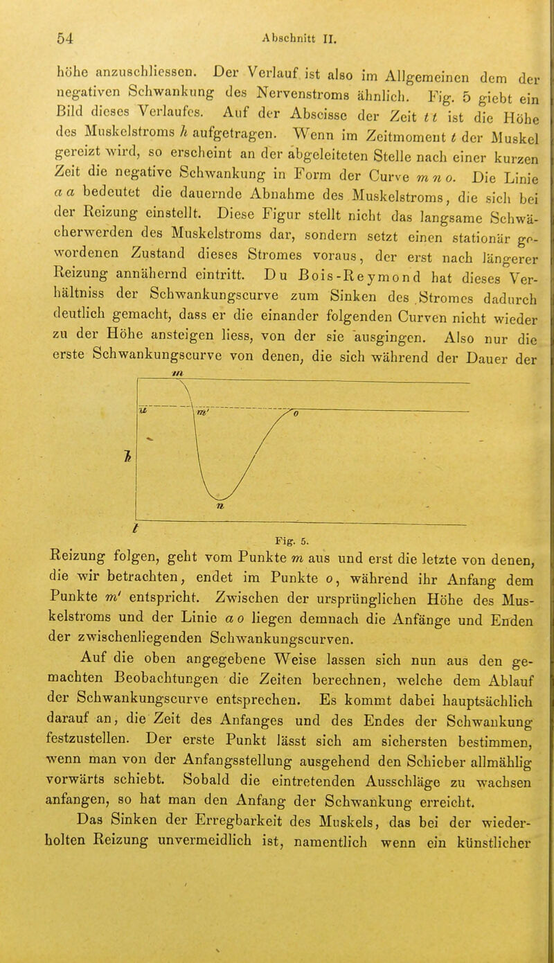 höhe anzuschliessen. Der Verlauf ist also im Allgemeinen dem der negativen Schwankung des Nervenstroms ähnlich. Fig. 5 giebt ein Bild dieses Verlaufes. Auf der Abscisse der Zeit 11 ist die Höhe des Muskelstroms h aufgetragen. Wenn im Zeitmoment t der Muskel gereizt wird, so ersclicint an der abgeleiteten Stelle nach einer kurzen Zeit die negative Schwankung in Form der Curve mno. Die Linie aa bedeutet die dauernde Abnahme des Muskelstroms, die sich bei der Reizung einstellt. Diese Figur stellt nicht das langsame Schwä- cherwerden des Muskelstroms dar, sondern setzt einen stationär gp- wordenen Zustand dieses Stromes voraus, der erst nach längerer Reizung annähernd eintritt. Du Bois-Reymond hat dieses Ver- hältniss der Schwankungscurve zum Sinken des Stromes dadurch deutlich gemacht, dass er die einander folgenden Curven nicht wieder zu der Höhe ansteigen liess, von der sie ausgingen. Also nur die erste Schwankungscurve von denen, die sich während der Dauer der ■in \ / 0 Fig. 5. Reizung folgen, geht vom Punkte m aus und erst die letzte von denen, die wir betrachten, endet im Punkte o, während ihr Anfang dem Punkte m' entspricht. Zwischen der ursprünglichen Höhe des Mus- kelstroms und der Linie a o liegen demnach die Anfänge und Enden der zwischenliegenden Schwankungscurven. Auf die oben angegebene Weise lassen sieh nun aus den ge- machten Beobachtungen die Zeiten berechnen, welche dem Ablauf der Schwankungscurve entsprechen. Es kommt dabei hauptsächlich darauf an, die Zeit des Anfanges und des Endes der Schwankung festzustellen. Der erste Punkt lässt sich am sichersten bestimmen, wenn man von der Anfangsstellung ausgehend den Schieber allmählig vorwärts schiebt. Sobald die eintretenden Ausschläge zu wachsen anfangen, so hat man den Anfang der Schwankung erreicht. Das Sinken der Erregbarkeit des Muskels, das bei der wieder- holten Reizung unvermeidhch ist, namentlich wenn ein künstlicher