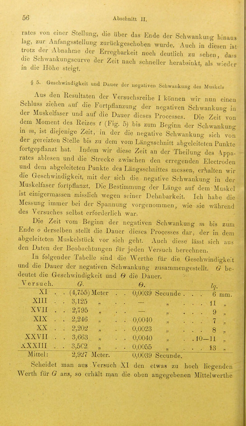 rates von c.ncr Stellung, die über das Ende der Schwankung hinaus lag, zur Anfangsstellung zurückgeschoben wurde. Auch in diesen ist trotz der Abnahme der Erregbarkeit noch deutlich zu sehen, da^s die Schwankungseurve der Zeit nach schneller herabsinkt, als wieder m die Höhe steigt. § 5. Geschwindigkeit und Dauer der negativen Schwankung des Muskels Aus den Resultaten der Versuchsreihe I können wir nun einen Schluss ziehen auf die Fortpflanzung der negativen Schwankung in der Muskelfaser und auf die Dauer dieses Processes. Die Zeit von dem Moment des Reizes t (Fig. 5) l)is zum Beginn der Schwankung m m, ist diejenige Zeit, in der die negative Schwankung sich von der gereizten Stelle bis zu dem vom Längsschnitt abgeleiteten Punkte fortgepflanzt hat. Indem wir diese Zeit an der Theilung des A^ppa- rates ablesen und die Strecke zwischen den erregenden Electroden und dem abgeleiteten Punkte des Längsschnittes messen, erhalten wir die Geschwindigkeit, mit der sich die negative Schwankung in der Muskelfaser fortpflanzt. Die Bestimmung der Länge auf dem Muskel ist einigermassen misslich wegen seiner Dehnbarkeit. Ich habe die Messung immer bei der Spannung vorgenommen, wie sie während des Versuches selbst erforderlich war. Die Zeit vom Beginn der negativen Schwankung m bis zum Ende o derselben stellt die Dauer dieses Processes dar, der in dem abgeleiteten Muskelstück vor sich geht. Auch diese lässt sich aus den Daten der Beobachtungen für jeden Versuch berechnen. In folgender Tabelle sind die Werthe für- die Geschwindigkeit und die Dauer der negativen Schwankung zusammengestellt. G be- deutet die Geschwindigkeit und 0 die Dauer. Versuch. a. 0. Iq, XI . . (4,755) Meter . . 0,0039 Secunde . ' . 6 mm. XIII . . 3,125 r> . . 11 _ XVII . . 2,795 n . . 9 „ XIX . . 2,246 )j • . 0,0040 '[ • ■ 7 _ XX . . 2,202 n . 0,0023 • • 8 XXVII . . 3,663,. n . 0,0040 .10—11 _ XXXIII . . 3,5C2, n . 0,0055 . . 13 . Mittel: 2,927 Meter. 0,0039 Secunde. Scheidet man aus Versuch XI den etwas zu hoch Hegenden Werth für 0 ans, so erhält man die oben angegebenen Mittelwerthe