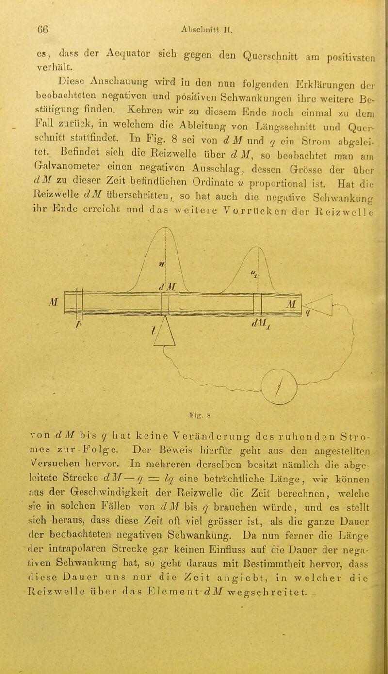 es, dass der Aequator sich gegen den Querschnitt am positivsten verhält. Diese Anschauung wird in den nun folgenden Erklärungen dci- beobachteten negativen und positiven Schwankungen ihre weitere Be- stätigung finden. Kehren wir zu diesem Ende noch einmal zu dem Fall zurück, in welchem die Ableitung von Längsschnitt und Quer- schnitt stattfindet. In Fig. 8 sei von d M xxnA q ein Strom abgelei- tet. Befindet sich die Reizwclle über d M, so beobachtet man am Galvanometer einen negativen Ausschlag, dessen Grösse der über dM zu dieser Zeit befindlichen Ordinate u proportional ist. Hat die Reizwelle c^ilf überschritten, so hat auch die negative Scijwankung ihr Ende erreicht und das weitere Vorrücken der Reizwelle Fig. S. von d M bis q hat keine Veränderung des ruhenden Stro- mes zur Folge. Der Beweis hierfür geht aus den angestellten Versuchen hervor. In mehreren derselben besitzt nämlich die abge- leitete Strecke dM—q = Iq eine beträchtliche Länge, wir können aus der Geschwindigkeit der Reizwelle die Zeit berechnen, welche sie in solchen Fällen von dM bis q brauchen würde, und es stellt sich heraus, dass diese Zeit oft viel grösser ist, als die ganze Dauer der beobachteten negativen Schwankung. Da nun ferner die Länge der intrapolaren Strecke gar keinen Einfluss auf die Dauer der nega- tiven Schwankung hat, so geht daraus mit Bestimmtheit hervor, dass diese Dauer uns nur die Zeit angiebt, in welcher die Reizwelle über das Element c^ilf wegschreitet.