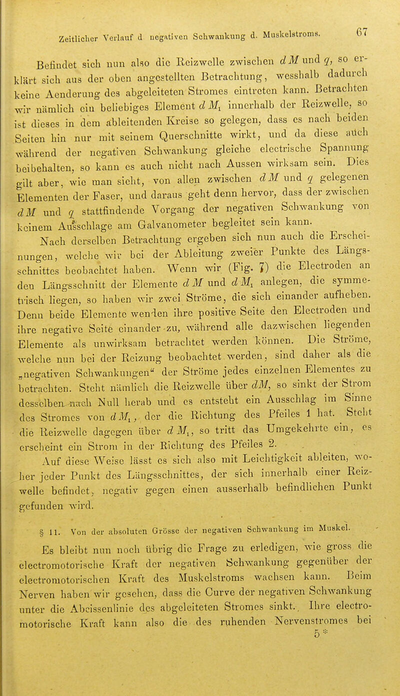 Befindet sich nun also die RcizwcUe zwischen dMundq, so er- klärt sich aus der oben angestellten Betrachtung, wesshalb dadurch keine Aenderuug des abgeleiteten Stromes eintreten kann. Betrachten wir nämhch ein beliebiges Element d M, innerhalb der Reizwelle, so ist dieses in dem ableitenden Kreise so gelegen, dass es nach beiden Seiten hin nur mit seinem Querschnitte wirkt, und da diese aüch während der negativen Schwankung gleiche electrische Spannung beibehalten, so kann es auch nicht nach Aussen wirksam sein. Dies gilt aber, wie man sieht, von allen zwischen dM und q gelegenen Elementen der Faser, und daraus geht denn hervor, dass der zwischen dM und q stattfindende Vorgang der negativen Schwankung von keinem Ausschlage am Galvanometer begleitet sein kann. Nach derselben Betrachtung ergeben sieh nun auch die Erschei- nungen, welche wir bei der Ableitung zweier Punkte des Längs- schnittes beobachtet haben. Wenn wir (Fig. J) die Electroden an den Längsschnitt der Elemente dM und dM, anlegen, die symme- trisch liegen, so haben wir zwei Ströme, die sich einander auflieben. Denn beide Elemente wenden ihre positive Seite den Electroden und ihre negative Seitfe einander-zu, während alle dazwischen liegenden Elemente als unwirksam betrachtet w^erden können. Die Ströme, welche nun bei der Reizung beobachtet werden, sind daher als die ,negativen Schwankungen« der Ströme jedes einzelnen Elementes zu betrachten. Steht nämlich die Reizwelle über dM, so sinkt der Strom dcssclben-.'ffaÄh Null herab und es entsteht ein Ausschlag im Sinne des Stromes von dM,, der die Richtung des Pfeiles 1 hat. ^ Steht • die Reizwelle dagegen Uber d M„ so tritt das Umgekehrte ein, es erscheint ein Strom in der Richtung des Pfeiles 2. , Auf diese Weise lässt es sich also mit Leichtigkeit ableiten, wo- her jeder Punkt des Längsschnittes, der sich innerhalb einer Reiz- welle befindet, negativ gegen einen ausserhalb befindlichen Punkt gefunden wird. § 11. Von der absoluten Grösse der negativen Schwankung im Muskel. Es bleibt nun noch übrig die Frage zu erledigen, wie gross die electromotorische Kraft der negativen Schwankung gegenüber der electromotorischen Kraft des Muskelstroms wachsen kann. Beim Nerven haben wir gesehen, dass die Curve der negativen Schwankung unter die Abcissenlinie des abgeleiteten Stromes sinkt., Ihre electro- motorische Kraft kann also die des ruhenden Nervenstromes bei 5-'