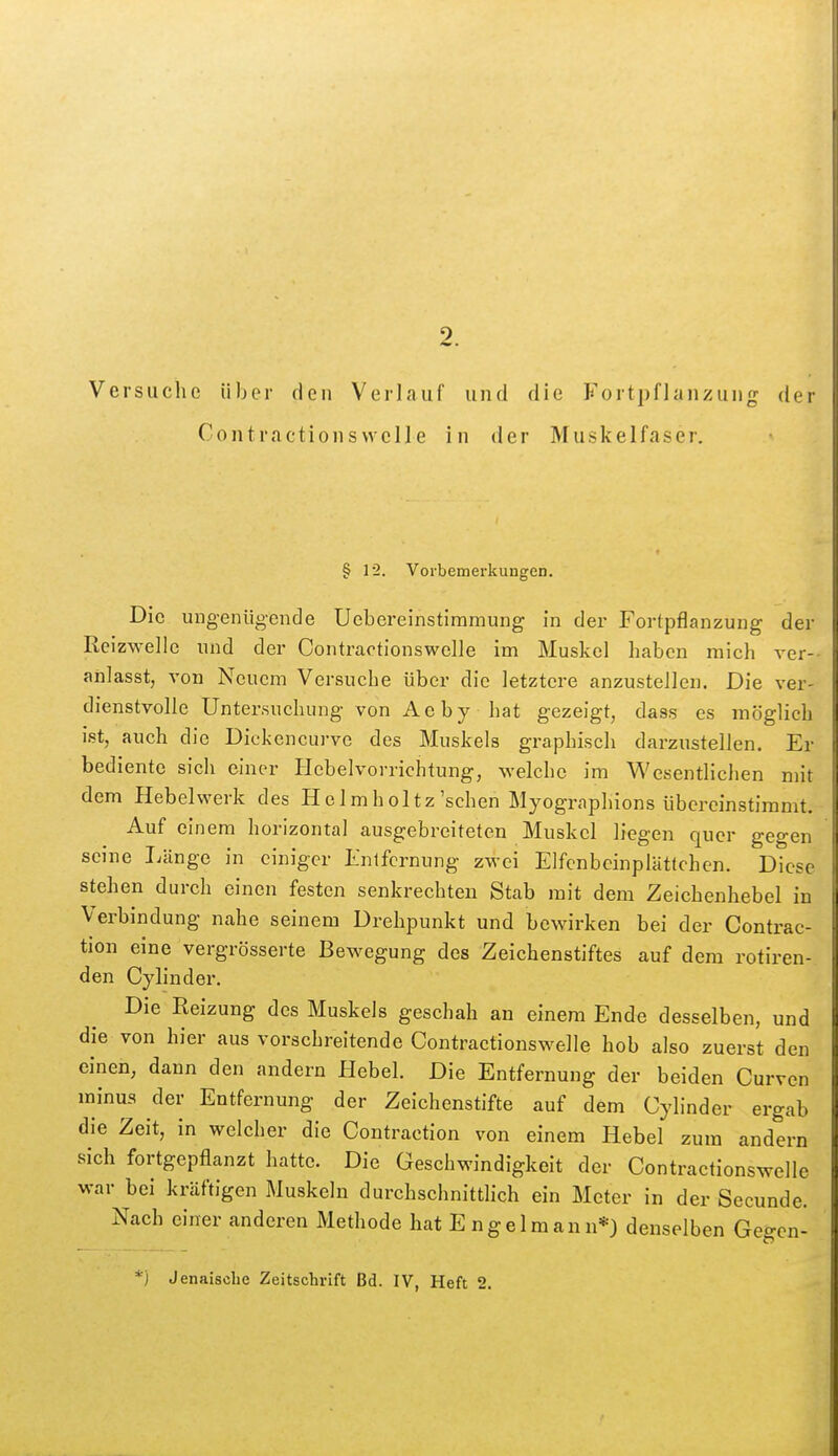 Versuche über den Verlauf und die Fortpflanzung der Contractionsvvelle in der Muskelfaser. § 12. Vorbemerkungen. Die ungenügende Uebereinstiramung in der Fortpflanzung der Reizwellc nnd der Contractionswelle im Muskel haben mich A-er-- anlasst, von Neuem Versuche über die letztere anzustellen. Die ver- dienstvolle Untersuchung von Ae b y hat gezeigt, dass es möglich ist, auch die Diekencurve des Muskels graphisch darzustellen. Er bediente sich einer Ilebelvorrichtung, welche im Wesentlichen mit dem Hebelwerk des Helmholtz'schen Myographions übereinstimmt. Auf einem horizontal ausgebreiteten Muskel liegen quer gegen seine Länge in einiger Entfernung zwei Elfcnbcinplättchen. Diese stehen durch einen festen senkrechten Stab mit dem Zeichenhebel in Verbindung nahe seinem Drehpunkt und bewirken bei der Contrac- tion eine vergrösserte Bewegung des Zeichenstiftes auf dem rotiren- den Cylinder. Die Reizung des Muskels geschah an einem Ende desselben, und die von hier aus vorschreitende Contractionswelle hob also zuerst den einen, dann den andern Hebel. Die Entfernung der beiden Curven minus der Entfernung der Zeichenstifte auf dem Cylinder ergab die Zeit, in welcher die Contraction von einem Hebel zum andern sich fortgepflanzt hatte. Die Geschwindigkeit der Contractionswelle war bei kräftigen Muskeln durchschnittlich ein Meter in der Secunde. Nach einer anderen Methode hat E ngelmann*) denselben Gegen-