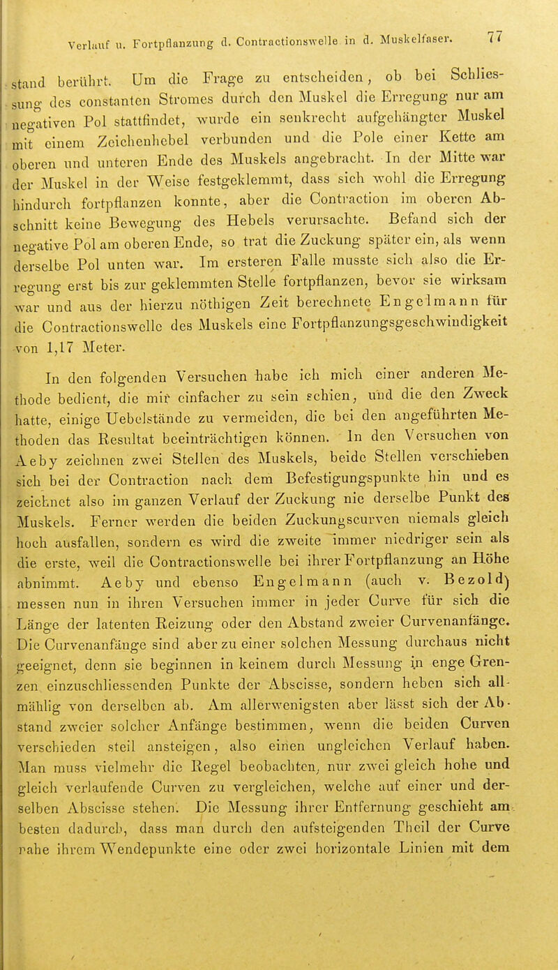 stand berührt. Um die Frage zu entscheiden, ob bei Schlies- sung des Constanten Stromes durch den Muskel die Erregung nur am negativen Pol stattfindet, wurde ein senkrecht aufgehängter Muskel mit einem Zeichenhebel verbunden und die Pole einer Kette am oberen und unteren Ende des Muskels angebracht. In der Mitte war der Muskel in der Weise festgeklemmt, dass sich wohl die Erregung hindurch fortpflanzen konnte, aber die Contraction im oberen Ab- schnitt keine Bewegung des Hebels verursachte. Befand sich der negative Pol am oberen Ende, so trat die Zuckung später ein, als wenn derselbe Pol unten war. Im ersteren Falle musste sich also die Er- regung erst bis zur geklemmten Stelle fortpflanzen, bevor sie wirksam war und aus der hierzu nöthigen Zeit berechnete Engelraann für die Contractionswcllc des Muskels eine Fortpflanzungsgeschwindigkeit -von 1,17 Meter. In den folgenden Versuchen habe ich mich einer anderen Me- thode bedient, die mir einfacher zu sein schien, und die den Zweck .hatte, einige Uebelstände zu vermeiden, die bei den angeführten Me- thoden das Resultat beeinträchtigen können. In den Versuchen von Aeby zeichneu zwei Stellen des Muskels, beide Stellen verschieben sich bei der Contraction nach dem Befestigungspunkte hin und es zeichnet also im ganzen Verlauf der Zuckung nie derselbe Punkt des Muskels. Ferner werden die beiden Zuckungscurven niemals gleich hoch ausfallen, sondern es wird die zweite Immer niedriger sein als die erste, weil die Contractionswelle bei ihrer Fortpflanzung an Höhe abnimmt. Aeby und ebenso Eugelmann (auch v. Bezold) messen nun in ihren Versuchen immer in jeder Curve für sich die Länge der latenten Reizung oder den Abstand zweier Curvenanfänge. Die Curvenanfänge sind aber zu einer solchen Messung durchaus nicht jreeignet, denn sie beginnen in keinem durch Messung in enge Gren- zen einzuschliessenden Punkte der x\bscisse, sondern heben sich all- mälillg von derselben ab. Am allerwenigsten aber lässt sich der Ab- stand zweier solcher Anfänge bestimmen, wenn die beiden Curven verschieden steil ansteigen, also einen ungleichen Verlauf haben. Man muss vielmehr die Regel beobachten, nur zwei gleich hohe und gleich verlaufende Curven zu vergleichen, welche auf einer und der- selben Abscisse stehen. Die Messung ihrer Entfernung geschieht am besten dadurch, dass man durch den aufsteigenden Theil der Curve -rahe ihrem Wendepunkte eine oder zwei horizontale Linien mit dem