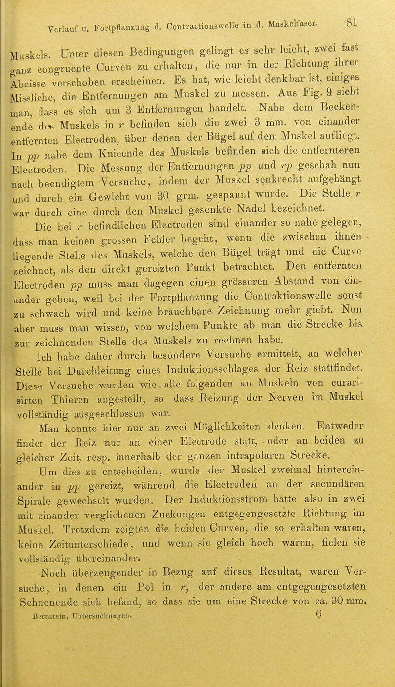 Muskels. Unter diesen Bedingungen gelingt es sehr leicht, zwei fast ganz congruente Curven zu erhalten, die nur in der Richtung ihrer Abcisse verschoben erscheinen. Es hat, wie leicht denkbar ist, einiges Missliche, die Entfernungen am Muskel zu messen. Aus Fig. 9 sieht man, dcass es sich um 3 Entfernungen handelt. Nahe dem Becken- ende de« Muskels in r befinden sich die zwei 3 mm. von einander entfernten Electroden, über denen der Bügel auf dem Muskel aufliegt. In pp nahe dem Knieende des Muskels befinden »ich die entfernteren Electroden. Die Messung der Entfernungen pp und rp geschah nun nach beendigtem Versuche, indem der Muskel senkrecht aufgehängt und durch ein Gewicht von 30 grm. gespannt wurde. Die Stelle r war durch eine durch den Muskel gesenkte Nadel bezeichnet. Die bei r befindlichen Electroden sind einander so nahe gelegen, dass man keinen grossen Fehler begeht, wenn die zwischen ihnen - liegende Stelle des Muskels, welche den Bügel trägt und die Curvo zeichnet, als den direkt gereizten Punkt betrachtet. Den entfernten Electroden pp muss man dagegen einen grösseren Abstand von ein- ander geben, weil bei der Fortpflanzung die Contraktionswelle sonst zu schwach wird und keine brauchbare Zeichnung mehr giebt Nun aber muss man wissen, von welchem Punkte ab man die Strecke bis zur zeichnenden Stelle des Muskels zu rechnen habe. Ich habe daher durch besondere Versuche ermittelt, an welcher Stelle bei Durchleitung eines Induktionsschlages der Reiz stattfindet. Diese Versuche wurden wie alle folgenden an Muskeln von curari- sirten Thieren angestellt, so dass Reizung der Nerven im Muskel vollständig ausgeschlossen war. Man konnte hier nur an zwei Möglichkeiten denken. Entweder findet der Reiz nur an einer Electrode statt, - oder an beiden zu gleicher Zeit, resp. innerhalb der ganzen intrapolaren Strecke. Um dies zu entscheiden, wurde der Muskel zweimal hinterein- ander in pp gereizt, während die Electroden an der secundären Spirale gewechselt wurden. Der Induktionsstrom hatte also in zwei mit einander verglichenen Zuckungen entgegengesetzte Richtung im Muskel. Trotzdem zeigten die beiden Curven, die so erhalten waren, keine Zeitunterschiede, und wenn sie gleich hoch waren, fielen sie vollständig übereinander. Noch überzeugender in Bezug auf dieses Resultat, waren Ver- suche, in denen ein Pol in r, der andere am entgegengesetzten Sehnenende sich befand, so dass sie um eine Strecke von ca. 30 mm. Bernstein, Untersuchungen. Ö