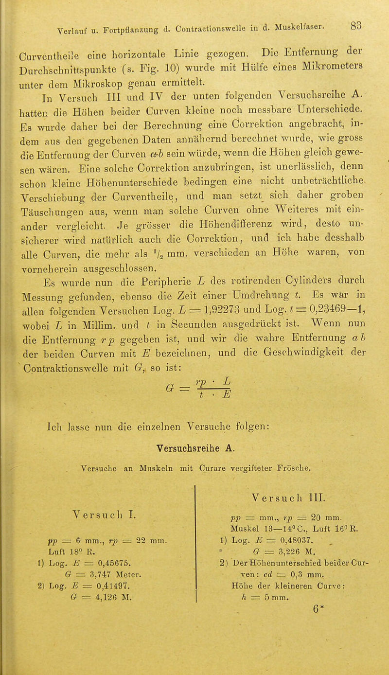 Curventheiie eine horizontale Linie gezogen. Die Entfernung der Durcbschnittspunkte (s. Fig. 10) wurde mit Hülfe eines Mikrometers unter dem Mikroskop genau ermittelt. In Versuch III und IV der unten folgenden Versuchsreihe A. hatten die Höhen beider Curven kleine noch messbare Unterschiede. Es wde daher bei der Berechnung eine Correktion angebracht, in- dem aus den gegebenen Daten annähernd berechnet wurde, wie gross die Entfernung der Curven a-h sein würde, wenn die Höhen gleich gewe- sen wären. Eine solche Correktion anzubringen, ist unerlässlich, denn schon kleine Höhenunterschiede bedingen eine nicht unbeträchtliche. Verschiebung der Curventheiie, und man setzt sich daher groben Täuschungen aus, wenn man solche Curven ohne Weiteres mit ein- ander vergleicht. Je grösser die Höhendifferenz wird, desto un- sicherer wird natürlich auch die Correktion, und ich habe desshalb alle Curven, die mehr als mm. verschieden an Höhe waren, von vorneherein ausgeschlossen. Es wurde nun die Peripherie L des rotirenden Cylinders durch Messung gefunden, ebenso die Zeit einer Umdrehung t. Es war in allen folgenden Versuchen Log. L = 1,92273 und Log. i = 0,23469—1, wobei L in Millim. und t in Secunden ausgedrückt ist. Wenn nun die Entfernung r p gegeben ist, und wir die wahre Entfernung a h der beiden Curven mit E bezeichnen, und die Geschwindigkeit der Cpntraktionswelle mit O, so ist: rp • L G — t E Ich lasse nun die einzelnen Versuche folgen: Versuchsreihe A. Versuche an Muskeln mit Curare vergifteter Frösche. Ve r SU c Ii pp =z 6 mm., rp — 22 mm. Luft 18» R. 1) Log. E — 0,45675. G =. 3,747 Meter. 2) Log. E = 0,41497. G ■= 4,126 M. Versuch III. pp = mm., ip = 20 mm. Muskel 13—140 c., Luft 16« E. 1) Log. E = 0,48037. G = 3,226 M. 2) Der Höhenunterschied beider Cur- ven : cd = 0,3 mm, Höhe der kleineren Curve: h = 5 mm. 6*