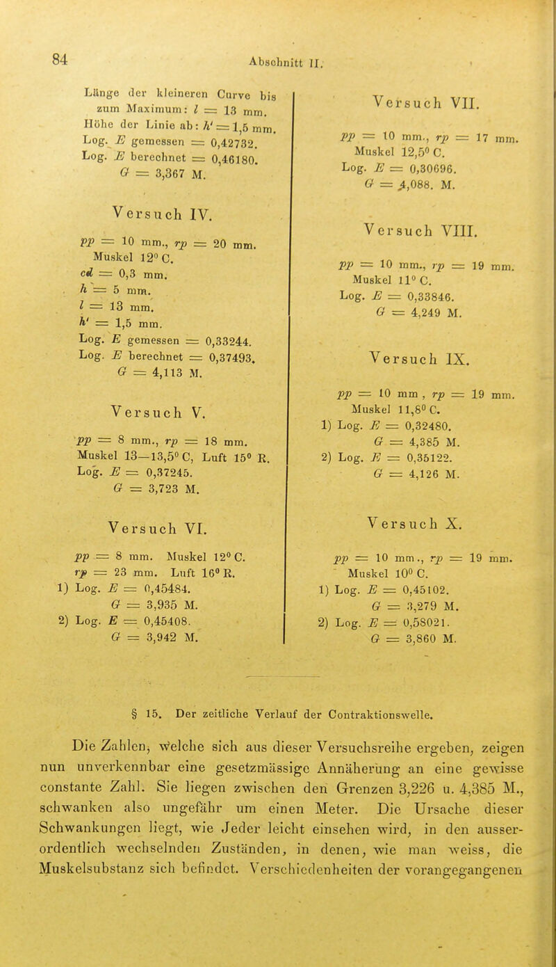 Lilnge der kleineren Curve bi zum Maximum: ^ = 13 mm. Höhe der Linie ab: A' = l,6 mm Log. .E gemessen = 0,42732. Log. E berechnet = 0,46180. O = 3,367 M. Versuch IV. pp z= 10 mm., rp = 20 mm. Muskel 12 C. cd = 0,3 mm. A = 5 mm. l = 13 mm. Ä' = 1,5 mm. Log. E gemessen = 0,33244. Log. JE berechnet = 0,37493. G = 4,113 M. Versuch V. pp = 8 mm,, rp = 18 mm. Muskel 13—13,50 0, Luft 15« R, Log. U = 0,37245. G = 3,723 M. Versuch VI. pp = 8 mm. Muskel 12*>C. rp = 23 mm. Luft 16 K. 1) Log. H = 0,45484. G = 3,935 M. 2) Log. E = 0,45408. G = 3,942 M. Versuch VII. pp = \0 mm., rp = n mm. Muskel 12,50 c. Log. JS = 0,80696. G = >,088. M. Versuch VIII. pp = 10 mm., rp = 19 ram. Muskel U» C. Log. E = 0,33846. G = 4,249 M. Versuch IX. pp = 10 mm , rp = 19 mm. Muskel 11,80C. 1) Log. B = 0,32480. G = 4,385 M. 2) Log. 7? = 0,35122. G = 4,126 M. Versuch X. pp = 10 mm., rp = 19 mm.  Muskel 10 C. 1) Log. E — 0,45102. G = 3,279 M. 2) Log. E = 0,58021. G = 3,860 M. § 15. Der zeitliche Verlauf der Contraktionswelle. Die Zahlcrij Welche sich aus dieser Versuchsreiiie ergeben, zeigen nun unverkennbar eine gesetzmässige Annäherung an eine gewisse constante Zahl. Sie liegen zwischen den Grenzen 3,226 u. 4,385 M., schwanken also ungefähr um einen Meter. Die Ursache dieser Schwankungen Hegt, wie Jeder leicht einsehen wird, in den ausser- ordentlich wechselnden Zuständen, in denen, wie man weiss, die Muskelsubstanz sich befindet. Verschiedenheiten der vorangegangenen