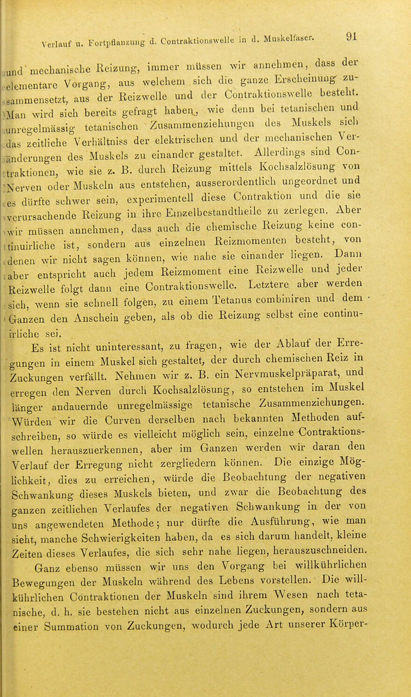 .und meclianische Reizung, immer müssen ^vir annehmen, dass der •elementare Vorgang, aus welchem sich die ganze Erscheinung^ zu- -sammensetzt, aus der Reizwelle und der Contraktionswelle hesteht NMan wird sich bereits gefragt haben, wie denn bei tetanischen und unreoelmässig tetanischen Zusamraenziehungen des Muskels sieh das zeitliche Verhältniss der elektrischen und der mechanischen Ver- änderungen des Muskels zu einander gestaltet. Allerdings sind Con- ttraktionen, wie sie z. B. durch Reizung mittels Kochsalzlösung von 'Nerven oder Muskeln aus entstehen, ausserordentlich ungeordnet und ^es dürfte schwer sein, experimentell diese Contraktion und die sie ^vcrursachende Reizung in ihre Emzelbcstandtheile zu zerlegen. Aber .wir müssen annehmen, dass auch die chemische Reizung kerne con- (tinuirliche ist, sondern aus einzelnen Reizmomenten besteht, von > denen wir nicht sagen können, wie nahe sie einander liegen. Darm iaber entspricht auch jedem Reizmoment eine Reizwelle und jeder Reizwelle folgt dann eine Contraktionswelle. Letztere aber werden : sich, wenn sie schnell folgen, zu einem Tetanus combiniren und dem • • Ganzen den Anschein geben, als ob die Reizung selbst eine continu- irliche sei. Es ist nicht uninteressant, zu fragen, wie der Ablauf der Erre- gungen in einem Muskel sich gestaltet, der durch chemischen Reiz in Zuckungen verfällt. Nehmen wir z. B. ein Nervmuskelpräparat, und erregen den Nerven durch Kochsalzlösung, so entstehen im Muskel länger andauernde unregelmässige tetanische Zusammenziehungen. Würden wir die Curven derselben nach bekannten Methoden auf- schreiben, so würde es vielleicht möglich sein, einzelne €ontraktions- wellen herauszuerkennen, aber im Ganzen werden wir daran den Verlauf der Erregung nicht zergliedern können. Die einzige Mög- lichkeit, dies zu erreichen, würde die Beobachtung der negativen Schwankung dieses Muskels bieten, und zwar die Beobachtung des ganzen zeitlichen Verlaufes der negativen Schwankung in der von uns angewendeten Methode; nur dürfte die Ausführung, wie man sieht, manche Schwierigkeiten haben, da es sich darum handelt, kleine Zeiten dieses Verlaufes, die sich sehr nahe liegen, herauszuschneiden. Ganz ebenso müssen wir uns den Vorgang bei willkührlichen Bewegungen der Muskeln während des Lebens vorstellen. Die will- kührlichen Cöntraktionen der Muskeln sind ihrem Wesen nach teta- nische, d. h. sie bestehen nicht aus einzelnen Zuckungen, sondern aus einer Suinmation von Zuckungen, wodurch jede Art unserer Körper-