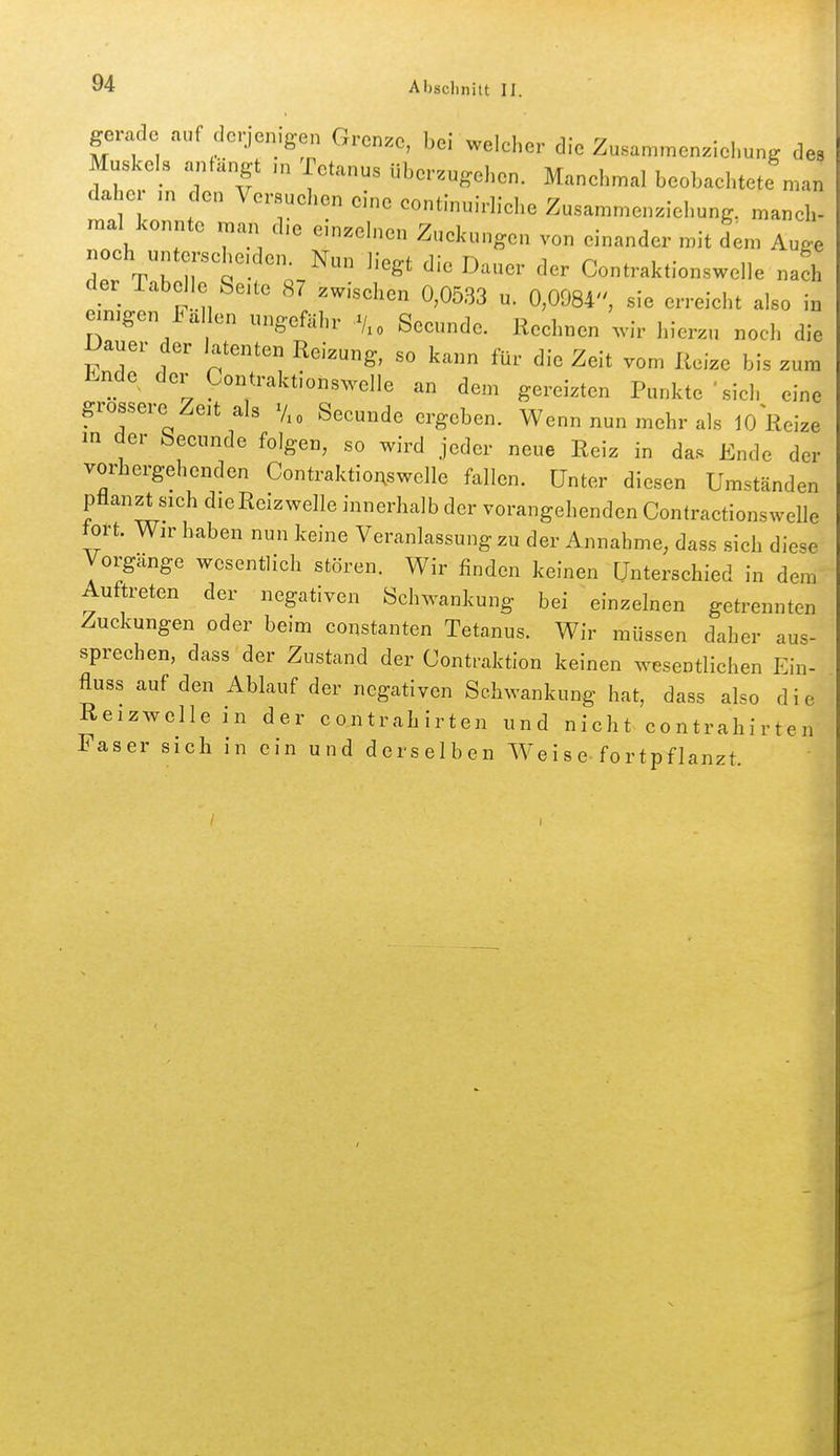 gerade auf derjenigen Grenze, bei welcher die Zusammenziel.ung de Muskels anfängt Tetanus überzugehen. Manehmal beobachtete ma, daher m den Versuehen eine continuirliehe Zusammenziehung, maneh- mal konnte man d.e einzeh.en Zuckungen von einander mit dem Auge noch untersehe.den^ Nun liegt die Dauer der Contraktionswelle nach der Tabelle Seite 87 zwischen 0,0533 u. 0,0984, sie erreicht also in cimgen Fal en ungefähr V.o Seeunde. Rechnen ^vir hierzu noch die Dauer der latenten Reizung, so kann für die Zeit vom Reize bis zum Ende der Contraktionswelle an dem gereizten Punkte -sich eine grossere Zeit als Vxo Seeunde ergeben. Wenn nun mehr als 10 Reize in der Seeunde folgen, so wird jeder neue Reiz in das Ende der vorhergehenden Contraktioi;swelle fallen. Unter diesen Umständen pflanzt sich dieReizwelle innerhalb der vorangehenden Contractionswelle tort. Wn- haben nun keine Veranlassung zu der Annahme, dass sich diese Vorgänge wesentlich stören. Wir finden keinen Unterschied in dem Auftreten der negativen Schwankung bei einzelnen getrennten Zuckungen oder beim constanten Tetanus. Wir müssen daher aus- sprechen, dass der Zustand der Contraktion keinen wesentlichen Ein- fluss auf den Ablauf der negativen Schwankung hat, dass also die Reizwellein der contrahirten und nicht contrahirten Faser sich in ein und derselben Weise-fortpflanzt.