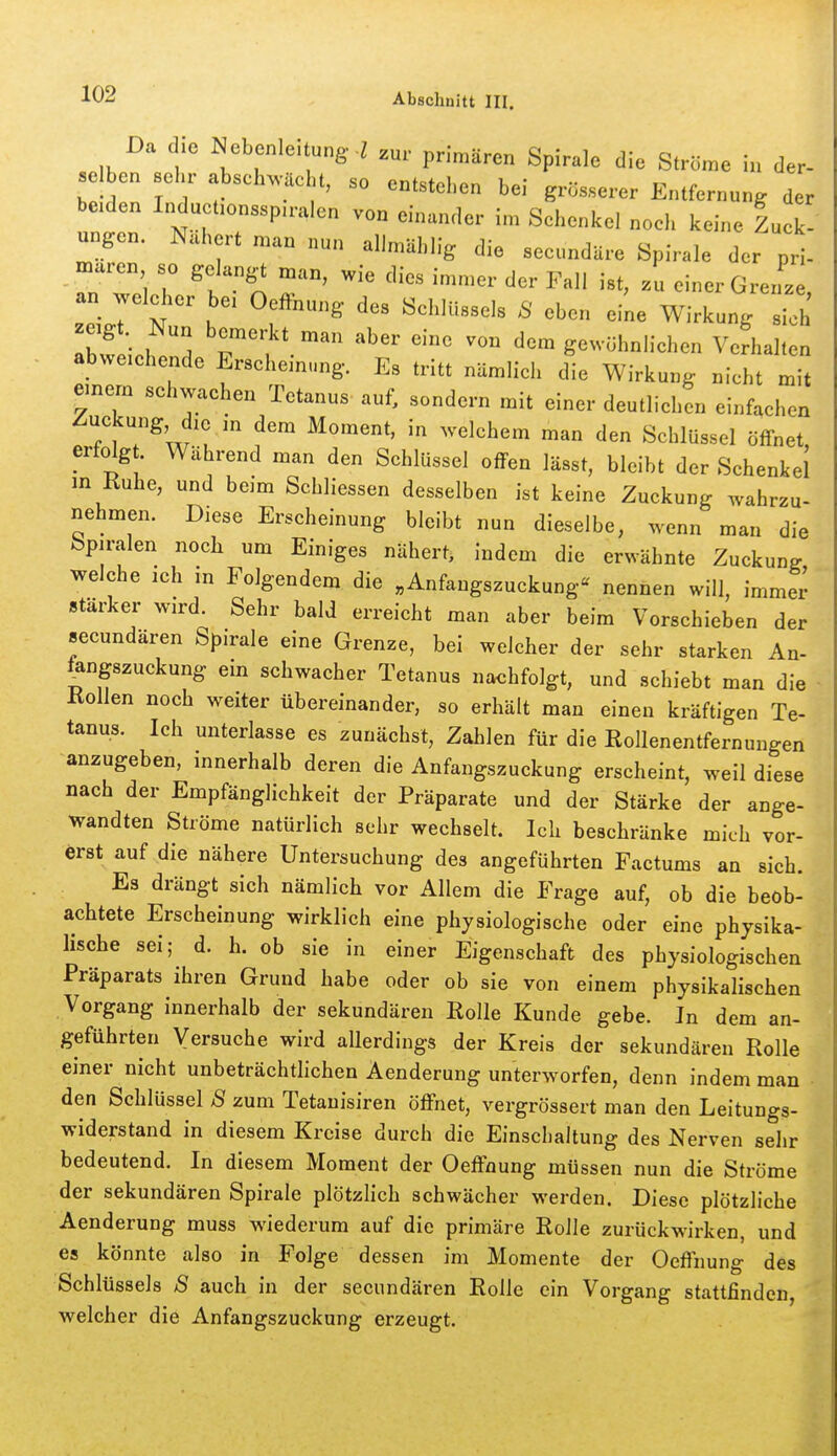 Da die Nebenle.tung. l ^nr primären Spirale die Ströme in der- bl den Tn 7 ^'^^'^'^^ ^^^^^J'- ^ei grösserer Entfernung der beiden Inductionsspu-alen von einander im Schenkel noch keine Lck' ungen. Nähert man „un allmUhHg die secundUre Spirale der pri- maren so gelangt man, wie dies immer der Fall ist, zu einer GrerL an weld.er bei Oeffnung des Schlüssels 8 eben eine Wirkung sl' zagt. Nun bemerkt man aber eine von dem gewöhnlichen Verhalten abweichende Erscheinung. Es tritt nämlich die Wirkung nicht mit emem schwachen Tetanus auf, sondern mit einer deutlichen einfachen /Zuckung, die in dem Moment, in welchem man den Schlüssel öffnet erfolgt Während man den Schlüssel offen lässt, bleibt der Schenkel m Ruhe, und beim Schliessen desselben ist keine Zuckung wahrzu- nehmen. Diese Erscheinung bleibt nun dieselbe, wenn man die bpiralen noch um Einiges nähert, indem die erwähnte Zuckung welche ich in Folgendem die «Anfangszuckung« nennen will, immer stärker wird. Sehr bald erreicht man aber beim Vorschieben der secundären Spirale eine Grenze, bei welcher der sehr starken An- fangszuckung ein schwacher Tetanus nachfolgt, und schiebt man die Köllen noch weiter übereinander, so erhält man einen kräftigen Te- tanus. Ich unterlasse es zunächst, Zahlen für die Rollenentfernungen anzugeben, mnerhalb deren die Anfangszuckung erscheint, weil diese nach der Empfänglichkeit der Präparate und der Stärke der ange- wandten Ströme natürlich sehr wechselt. Ich beschränke mich vor- erst auf die nähere Untersuchung des angeführten Factums an sich. Es drängt sich nämlich vor Allem die Frage auf, ob die beob- achtete Erscheinung wirklich eine physiologische oder eine physika- lische sei; d. h. ob sie in einer Eigenschaft des physiologischen Präparats ihren Grund habe oder ob sie von einem physikalischen Vorgang innerhalb der sekundären Rolle Kunde gebe. In dem an- geführten Versuche wird allerdings der Kreis der sekundären Rolle einer nicht unbeträchtlichen Aenderung unterworfen, denn indem man den Schlüssel S zum Tetauisiren öffnet, vergrössert man den Leitungs- widerstand in diesem Kreise durch die Einschaltung des Nerven sehr bedeutend. In diesem Moment der Oeffnung müssen nun die Ströme der sekundären Spirale plötzlich schwächer werden. Diese plötzliche Aenderung muss wiederum auf die primäre Rolle zurückwirken, und es könnte also in Folge dessen im Momente der Oeffnung des Schlüssels S auch in der secundären Rolle ein Vorgang stattfinden, welcher die Anfangszuckung erzeugt.