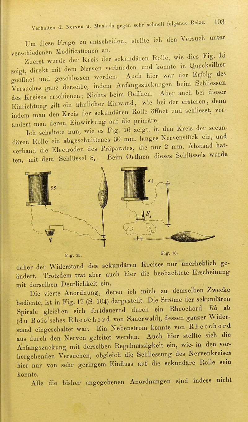 Um diese Fra^e zu entscheiden, stellte ieh den Versuch unter verschiedenen Modificationen an. Zuerst wurde der Kreis der sekundären Rollo, wie dies Fig. 15 zeigt direkt mit dem Nerven verbunden und konnte in Quecksilber Jünet und geschlossen werden. Aach hier war ,1er Ertp g des Versuches ganz derselbe, indem Anfungszuckungen beim Schliessen des Kreises erschienen; Nichts beim Oeffnen. Aber auch bei dieser Einrichtung gilt ein ähnhcher Einwand, wie bei der ersteren denn indem man den Kreis der sekundären Rolle öffnet und schliesst, ver- ändert man deren Einwirkung auf die primäre. Ich schaltete nun, .vie es Fig, l6 zeigt, in den Kre.s der secun- dären Rolle ein abgeschnittenes 30 mm. langes Nervenslück ein und verband die Electroden des Präparates, die nur 2 mm. Abstand hat- ten mit dem Schlüssel S,. Beim üeffnen dieses Schlüssels wurde Fig. 15. Fig. 16. daher der Widerstand des sekundären Kreises nur unerheblich ge- ändert. Trotzdem trat aber auch hier die beobachtete Erscheinung mit derselben Deutlichkeit ein. Die vierte Anordnung, deren ich mich zu demselben Zwecke bediente, ist in Fig. 17 (S. 104) dargestellt. Die Ströme der sekundären Spirale gleichen sich fortdauernd durch ein Rheochord Bh ab (du Bois'sehes Rheochord von Sauerwald), dessen ganzer Wider- stand eingeschaltet war. Ein Nebenstrom konnte von Rheochord aus durch den Nerven geleitet werden. Auch hier stellte sich die Anfangszuckung mit derselben Regelmässigkeit ein, wie^ i-n den vor- hergehenden Versuchen, obgleich die Schliessung des Nervenkreises hier nur von sehr geringem Einfluss auf die sekundäre Rolle sein konnte. Alle die bisher angegebenen Anordnungen sind indess nicht