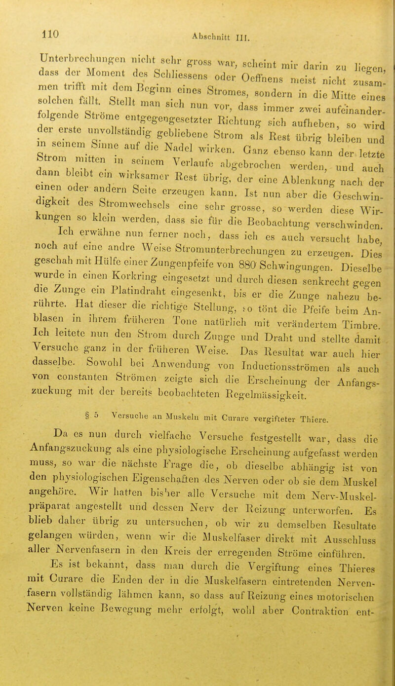 Unto,-brecl,u„son „iclu sei,,- gross scheint mir darin zu liegen, dass der Momen. des ScI.liessens oder Oeffnens meist niel,. .usam men trifft mit dem Bcg nn einos Sh-nmoe . j • ^ufam solchen fallt. Stell. nL siern n vo d'  ,  r , IC....  ^^ss immer zwei aufeinander- folgende Strome e.it,eg.eng.e.setzter Riditun, sich aufheben, so wird der erste unvollständig- gobh'ebene Strom als Rest übrig bl iben und m seinem Snine auf die Nadel wirken. Ganz ebenso kfnn der letzte Strom mitten m seinem Verlaufe abgebroehen werden, und eh dann bleibt ein wirksamer Rest übrig, der eine Ablenkung nach de 7Z: 7 '^'^ ^^^^^'^ die Gesehwi digkeit des Stromwechsels eine sehr grosse, so werden diese Wir- kungen so klein werden, dass sie für die Beobachtung verschwinden. Ich erwähne nun ferner noch, dass ich es auch versucht habe noch auf eine andre Weise Stromunterbrechungen zu erzeugen. Dies geschah mit Hülfe einer Zungenpfeife von 880 Schwingungen. Dieselbe - wurde in einen Korkring eingesetzt und durch diesen senkrecht geo-en die Zunge ein Platindraht eingesenkt, bis er die Zunge nahezu 'be- rührte. Hat dieser die richtige Stellung, tönt die Pfeife beim An- blasen in ihrem früheren Tone natürlich mit verändertem Timbre Ich leitete nun den Strom durch Zunge und Draht und stellte damit . Versuche ganz in der früheren Weise. Das Resultat war auch hier dasselbe. Sowohl bei Anwendung von Inductionsströmen als auch von constantcn Strömen zeigte sich die Erscheinung der Anfangs- zuckung mit der bereits beobachteten Rcgelmässigkeit. § 5 Versuche an Muskeln mit Curare vergifteter Thiere. Da es nun durch vielfache Versuche festgestellt war, dass die Anfangszuckung als eine physiologische Erscheinung aufgefasst werden muss, so war die nächste Frage die, ob dieselbe abhängig ist von den physiologischen Eigenschaften des Nerven oder ob sie dem Muskel angehöre. Wir hatten bis'ier alle Versuche mit dem Nerv-Muskel- präparat angestellt und dessen Nerv der Reizung unterworfen. Es ' blieb daher übrig zu untersuchen, ob wir zu demselben Resultate gelangen würden, wenn wir die Muske^iser direkt mit Ausschluss aller Nervenfasern in den Kreis der erregenden Ströme einführen. Es ist bekannt, dass man durch die Vergiftung eines Thieres mit Curare die Enden der in die Muskolfasern eintretenden Nerven- fasern vollständig lähmen kann, so dass auf Reizung eines motorischen Nerven keine Bewegung mehr erfolgt, wohl aber Contraktion ent-