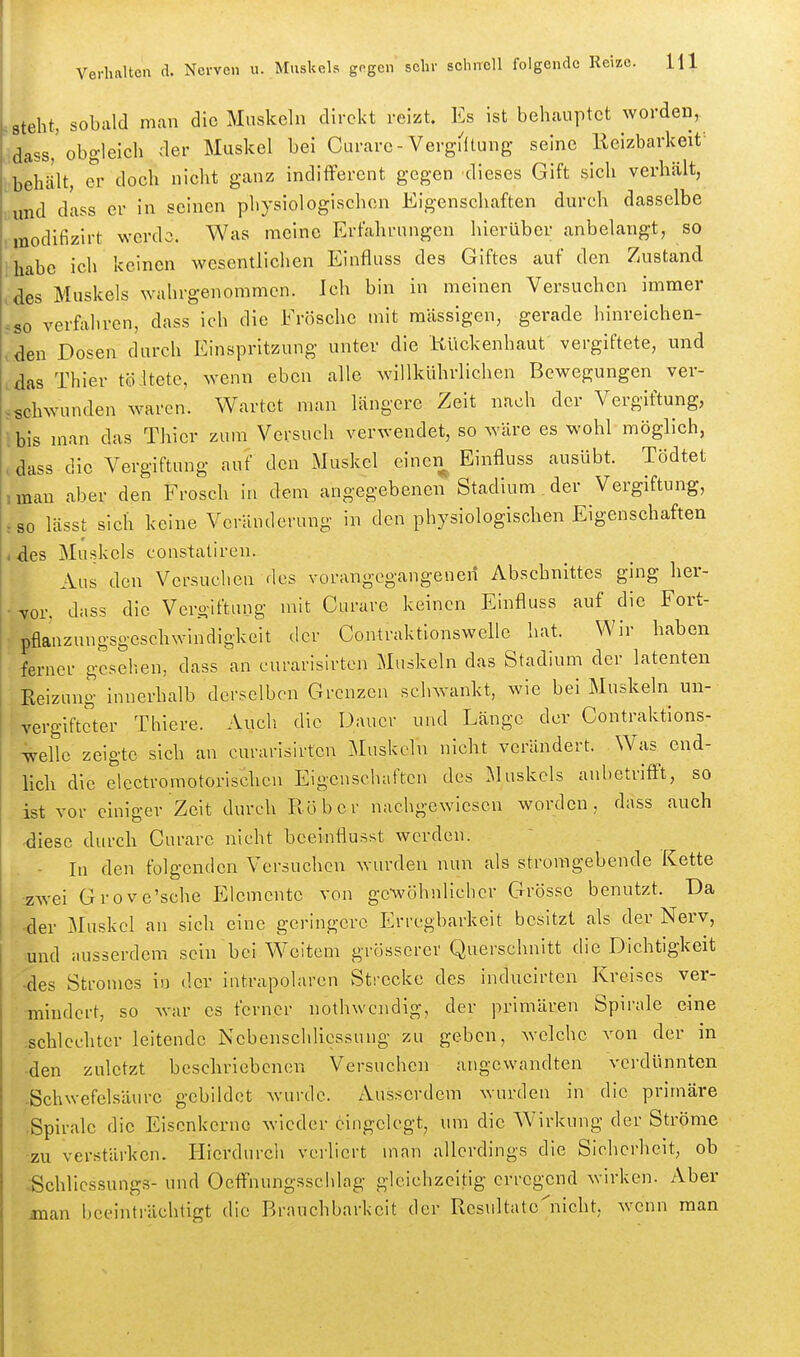 Steht, sobald man die Muskeln direkt reizt. Es ist behauptet worden, dass,'obgleich der Muskel bei Curare-VergMltung seine Reizbarkeit- behält, ei' doch nicht ganz indifferent gegen dieses Gift sich verhält, und dass er in seinen physiologischen Eigenschaften durch dasselbe modifizirt werde. Was meine Erfahrungen hierüber anbelangt, so habe ich keinen wesentlichen Einfluss des Giftes auf den Zustand ,des Muskels wahrgenommen. Ich bin in meinen Versuchen immer .so verfahren, dass ich die Frösche mit massigen, gerade hinreichen- ,den Dosen durch Einspritzung unter die Kückenhaut vergiftete, und das Thier töitetc, wenn eben alle wiUkührlichen Bewegungen ver- ^schwunden waren. Wartet man längere Zeit nach der Vergiftung, l bis man das Thier zum Versuch verwendet, so wäre es wohl möglich, , dass die Vergiftung auf den Muskel einen Einfluss ausübt. Tödtet ,man aber den Frosch in dem angegebenen Stadium der Vergiftung, :S0 lässt sich keine Veränderung in den physiologischen Eigenschaften , des Muskels constatiren. Aus den Versuchen des vorangegangenen Abschnittes ging her- vor. dass die Vero-lftung mit Curare keinen Einfluss auf die Fort- pflanzungsgeschwindigkeit der Contraktionswelle hat. Wir haben ferner gesellen, dass an curarisirten Muskeln das Stadium der latenten Reizung innerhalb derselben Grenzen schwankt, wie bei Muskeln un- vergifteter Thiere. Auch die Dauer und Länge der Contraktions- welle zeigte sich an curarisirten Muskeln nicht verändert. Was end- lich die electromotorischcn Eigenschaften des Muskels anbetrifft, so ist vor einiger Zeit durch Ruber nachgewiesen worden, dass auch ■ ^iese durch Curare nicht beeinflusst werden. - In den folgenden Versuchen wurden nun als stroragebende Kette •zwei Grove'sche Elemente von ge-wöhnlichcr Grösse benutzt. Da der Muskel an sich eine geringere Erregbarkeit besitzt als der Nerv, und ausserdem sein bei Weitem grösserer Querschnitt die Dichtigkeit des Stromes in der intrapolarcn Strecke des inducirten Kreises ver- mindert, so war es ferner nothwcndig, der primären Spirale eine -schlechter leitende Nebenschlicssung zu geben, Avelchc von der in -den zuletzt beschriebenen Versuchen angewandten verdünnten -Schwefelsäure gebildet wurde. Ausserdem wurden in die primäre •Spirale die Eisenkerne wieder eingelegt, um die Wirkung der Ströme •zu verstärken. E[ierdurch verliert man allerdings die Sicherheit, ob ..Schlicssungs- und Ocffnungsschlag gleichzeitig erregend wirken. Aber iman beeinträchtigt die Brauchbarkeit der Resultatc'nicht, wenn man