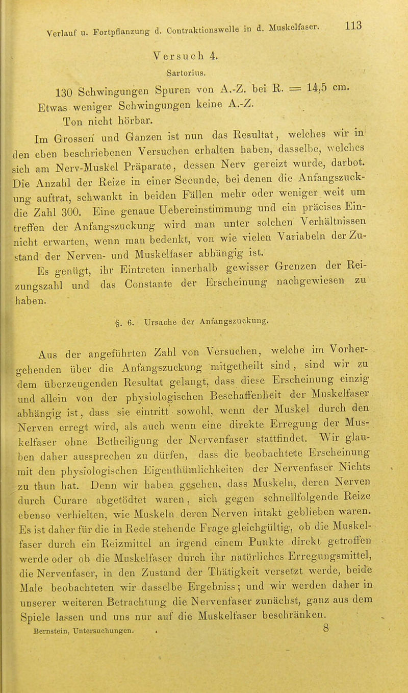 Versuch 4. Sartorins. 130 Schwingungen Spuren von A.-Z. bei E. = 14,5 cm. Etwas weniger Schwingungen keine A.-Z. Ton nicht hörbar. Im Grossen und Ganzen ist nun das Resultat, welches wir in den eben beschriebenen Versuchen erhalten haben, dasselbe, ^velcllcs sich am Nerv-Muskel Präparate, dessen Nerv gereizt wurde, darbot. Die Anzahl der Reize in einer Secunde, bei denen die Anfangszuck- ung auftrat, schwankt in beiden Fällen mehr oder weniger weit um die Zahl 300. Eine genaue Uebereinstimmung und ein präcises Ein- treffen der Anfangszuckung wird man unter solchen Verhältnissen nicht erwarten, wenn man bedenkt, von wie vielen Variabein der Zu- stand der Nerven- und Muskelfaser abhängig ist. Es genügt, ihr Eintreten innerhalb gewisser Grenzen der Rei- zungszahl und das Constante der Erscheinung nachgewiesen zu haben. §. 6. Ursache der Anfangszuckung. Aus der angeführten Zahl von Versuchen, welche im Vorher- , gehenden über die Anfangszuckung mitgetheilt sind, sind wir zu dem überzeugenden Resultat gelangt, dass diese Erscheinung einzig und allein von der physiologischen Beschaffenheit der Muskelfaser abhängig ist, dass sie eintritt • sowohl, wenn der Muskel durch den Nerven erregt wnrd, als auch wenn eine direkte Erregung der Mus- kelfaser ohne Belheiligung der Nervenfaser stattfindet. Wir glau- ben daher aussprechen zu dürfen, dass die beobachtete Erscheinung mit den physiologischen Eigenthümlichkeiten der Nervenfaser Nichts zu thun hat. Denn wir haben gegeben, dass Muskeln, deren Nerven durch Curare abgetödtet waren, sich gegen schnellfolgende Reize ebenso verliielten, wie Muskeln deren Nerven intakt geblieben waren. Es ist daher für die in Rede stehende Frage gleichgültig, ob die Muskel- faser durch ein Reizmittel an irgend einem Punkte direkt getroffen werde oder ob die Muskelfaser durch ihr natürliches Erregungsmitte], die Nervenfaser, in den Zustand der Thätigkcit versetzt werde, beide Male beobachteten wir dasselbe Ergebniss; und wir werden daher in unserer weiteren Betrachtung die Nervenfaser zunächst, ganzaus dem Spiele lassen und uns nur auf die Muskelfaser beschränken. Bernstein, Untersuchungen. • 8