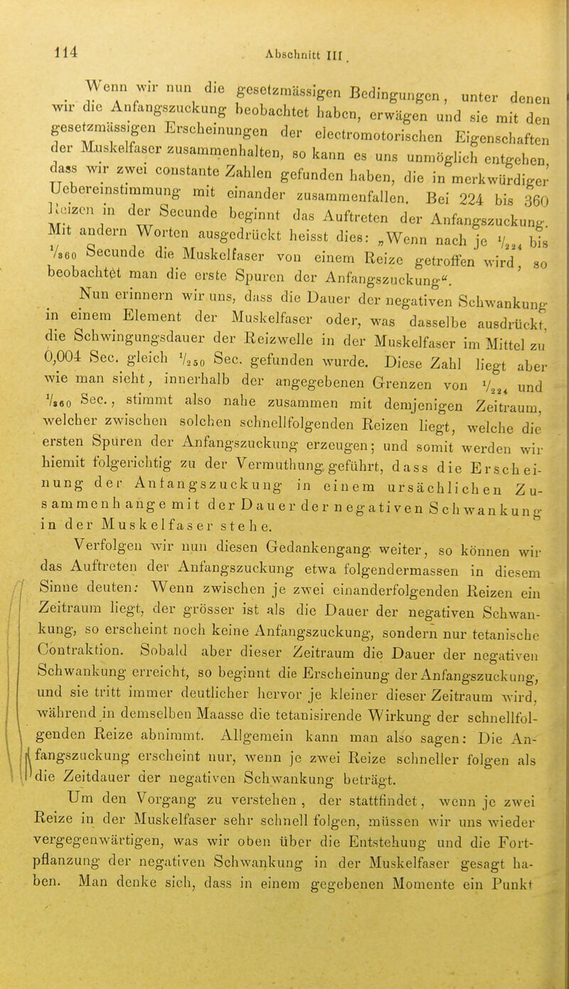 en en _ A^enn wn- nun die geselzmässigen Bedingungen, unter den wir die Anfangszuckung beobachtet haben, erwägen und sie mit den gesetzmäss.gen Erscheinungen der eiectromotorischen Eigenschaften der Muskelfaser zusammenhalten, so kann es uns unmöglich entgehen da,s wir zwei constante Zahlen gefunden haben, die in merkwürdiger Uebereinstimmung mit einander zusammenfallen. Bei 224 bis 360 Wn in dei' Seeunde beginnt das Auftreten der Anfangszuckung Mit andern Worten ausgedrückt heisst dies: .Wenn nach je bis /seo becunde die Muskelfaser von einem Reize getroffen wird so beobachtet man die erste Spuren der Anfangszuckung«. Nun erinnern wir uns, dass die Dauer der negativen Schwankung in einem Element der Muskelfaser oder, was dasselbe ausdrückt die Schwingungsdauer der Reizwelle in der Muskelfaser im Mittel zu' 0,004 See. gleich V250 See. gefunden wurde. Diese Zahl liegt aber wie man sieht, innerhalb der aiigegebenen Grenzen von V^,, und V,6o See, stimmt also nahe zusammen mit demjenigen Zeitraum welcher zwischen solchen schnellfolgenden Reizen liegt, welche die ersten Spuren der Anfangszuckung erzeugen; und somit werden wir hiemit folgerichtig zu der Vermuthung geführt, dass die Erschei- nung der Antangszuckung in einem ursächlichen Z u- sammenh ange mit der Dauer der negativen Schwankung in der Muskelfaser stehe. Verfolgen wir nun diesen Gedankengang weiter, so können wir das Auftreten der Anfangszuckung etwa folgendermassen in diesem Sinne deuten; Wenn zwischen je zwei einanderfolgenden Reizen ein Zeitraum liegt, der grösser ist als die Dauer der negativen Schwan- kung, so erscheint noch keine Anfangszuckung, sondern nur tetanische Contraktion. Sobald aber dieser Zeitraum die Dauer der negativen Schwankung erreicht, so beginnt die Erscheinung der Anfangszuckung, und sie tritt immer deuthcher hervor je kleiner dieser Zeitraum wird, während in demselben Maasse die tetanisirende Wirkung der schnellfol- genden Reize abnimmt. Allgemein kann man also sagen: Die An- fangszuckung erscheint nur, wenn je zwei Reize schneller folgen als die Zeitdauer der negativen Schwankung beträgt. Um den Vorgang zu verstehen , der stattfindet, wenn je zwei Reize in der Muskelfaser sehr schnell folgen, müssen wir uns wieder vergegenwärtigen, was wir oben über die Entstehung und die Fort- pflanzung der negativen Schwankung in der Muskelfaser gesagt ha- ben. Man denke sich, dass in einem gegebenen Momente ein Punkt