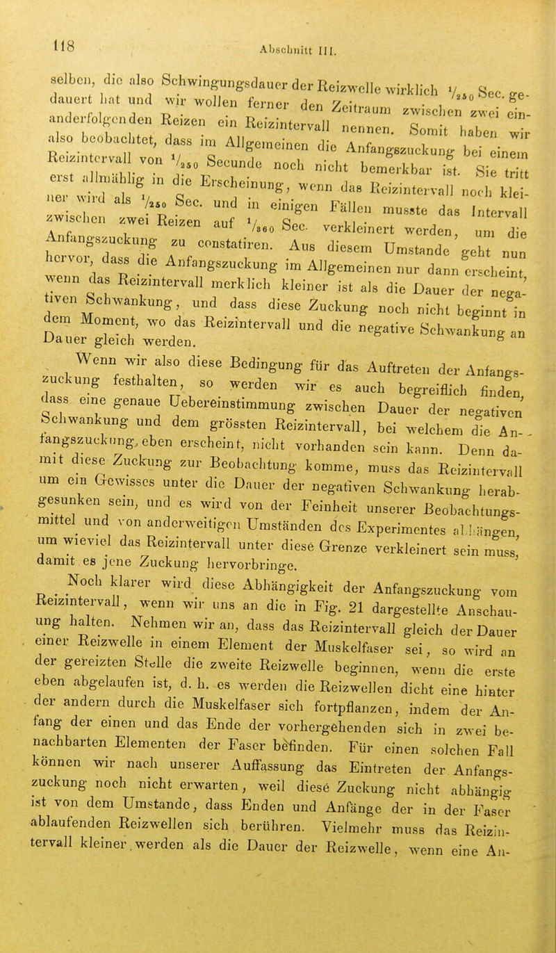 selbe. d,o also Schw.ngungsdaucr der Rei^welle wirklich ./..„See ge- dauer ,„t„„d «,r wollen ferner den Zeitraum .wische Ji'el andorfolgonden Re.zen e.n Reizintervall nennen. Somit haben Zr also beobae .et, dass n„ Allgemeinen die Anf.ngszuckung be einln Re,zm orva von V, Secunde noch nicht bemerkbar il Si  ::is:,;! te-Re-::::ir -'^ A f , Aveizen aut /g^o feec verkleinert werden, um die Anfangszuckung zu eonstatiren. Ans diesem Umstände geh nun hervor dass d,e Anfangszuckung im Allgemeinen nnr dann erschein, wenn das Re.zintervall merklich kleiner ist als die Dauer der nega-' tiven Schwankung, nnd dass diese Zuckung noch nicht beginnt in dem Moment, wo das Reizin.ervall „nd die negative SchwanLng Dauer gleich werden. ^ . Wenn wir also diese Bedingung für das Auftreten der Anfangs- ^uckung festhalten so werden wir es auch begreiflich finden dass eine genaue üebereinstimmung zwischen Dauer der negativen Schwankung und dem grössten Reizintervall, bei welchem die An- langszuckung.eben erscheint, nicht vorhanden sein kann. Denn da-' mit diese Zuckung zur Beobachtung komme, mu.s das Ecizintervall um ein Gewisses unter die Dauer der negativen Schwankung herab- gesunken sein, und es wird von der Feinheit unserer ßeobachtungs- mittel_ und von anderweitigen Umständen des Experimentes al.l.-ingen um wieviel das Reizintervall unter diese Grenze verkleinert sein muss' damit es jene Zuckung hervorbringe. ' _ Noch klarer wird diese Abhängigkeit der Anfangszuckung vom Reizmtervall, wenn wir uns an die in Fig. 21 dargestellte Anschau- ung halten. Nehmen wir an, dass das Reizintervall gleich der Dauer , einer Reizwelle in einem Element der Muskelfaser sei, so wird an der gereizten Stelle die zweite Reizwelle beginnen, wenn die erste eben abgelaufen ist, d. h. es werden die Reizwellen dicht eine hinter der andern durch die Muskelfaser sich fortpflanzen, indem der An- fang der einen und das Ende der vorhergehenden sich in zwei be- nachbarten Elementen der Faser befinden. Für einen solchen Fall können wir nach unserer Auffassung das Eintreten der. Anfangs- zuckung noch nicht erwarten, weil diese Zuckung nicht abhängig ist von dem Umstände, dass Enden und Anfänge der in der Faser ablaufenden Reizwellen sich berühren. Vielmehr muss das Reizin- tervall kleiner.werden als die Dauer der Reizwelle, wenn eine An-