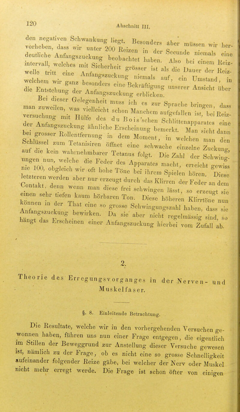 Abschnitt III. den negativen Schwankung Uect Bp^nnrlo,.^ ' ■ u u 1 . ^f,i'. -oesonders äber müssen w r lir... vorheben, dass vv r unter 200 T?«;^« • j o wn jiei- deutliche A„fa„gs3uck„t Iba 2 l ' r' mter™ll, welche! »i, S l.tt , 1'«- be- grosser R„,,e„tfe™™g i„ de. MomL, ^nllZZTZ Schlüssel z.™ Tcanisiren öfihet eine schwache einzelne Zuckut auf d,e kern wahrnehmbarer Tetanus folg,. Die Zahl der Schw f ^rroo'ob 7^'f^ ^'^Z;'^- Apparates „acht, err LhtglZ n,e 100, obgleich w,r oft hohe Töne bei ihre™ Spielen hören. Diese te eren werden aber nur erzeugt durch das Klirren der Fede an d u Contakt denn wenn man diese frei schwingen lässt, so erzeugt einen sehr tiefen kaum hörbaren Ton. Die.,e höheren Klirr^ne „„n kennen i„ der T at eine so grosse Schwingungszahl haben, dl ™ Anfangszuckung bewirken. Da sie aber nicht regelmässig sind, s hangt das Erscheinen einer Anfangszuckung hierbei vom Zufall ;b 2, Theorie des Erregungsvorganges in der Nerven- und Muskelfaser. §. 8. Einleiteude Betraclituug. Die Eesultate, welche wir in den vorhergehenden Versuchen ge- wonnen haben, fuhren uns nun einer Frage entgegen, die eigentlich im fetillen der Beweggrund zur Anstellung dieser Versuche gewesen ist, nämlich zu der Frage, ob es nicht eine so grosse Schnelligkeit aufeinander folgender Beize gäbe, bei welcher der Nerv oder Muskel nicht mehr erregt werde. Die Frage ist schon öfter von einigen