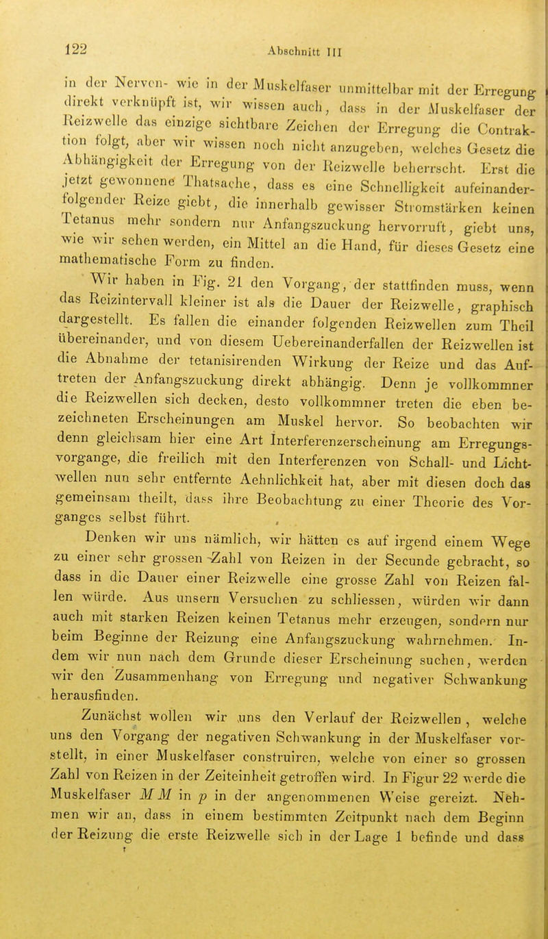 in der Nerven- wie in der Muskelfaser unmittelbar mit der Erregung . direkt verknüpft ist, wir wissen auch, dass in der Muskelfaser der Reizwelle das einzige sichtbare Zeichen der Erregung die Contiak- tion folgt, aber wir wissen noch nicht anzugeben, welches Gesetz die Abhängigkeit der Erregung von der Reizwelle beherrscht. Erst die jetzt gewonnene Thatsache, dass es eine Schnelligkeit aufeinander- folgender Reize giebt, die innerhalb gewisser Stromstärken keinen Tetanus mehr sondern nur Anfangszuckung hervorruft, giebt uns, wie wir sehen werden, ein Mittel an die Hand, für dieses Gesetz eine mathematische Form zu finden. Wir haben in Fig. 21 den Vorgang, der stattfinden muss, wenn das Rcizintervall kleiner ist als die Dauer der Reizwelle, graphisch dargestellt. Es fallen die einander folgenden Reizwellen zum Theil übereinander, und von diesem Uebereinanderfallen der Reizwellen ist die Abnahme der tetanisirenden Wirkung der Reize und das Auf- treten der Anfangszuckung direkt abhängig. Denn je vollkommner die Reizwellen sich decken, desto vollkommner treten die eben be- zeichneten Erscheinungen am Muskel hervor. So beobachten wir denn gleichsam hier eine Art Interferenzerscheinung am Erregungs- vorgange, .die freilich mit den Interferenzen von Schall- und Licht- wellen nun sehr entfernte Aehnlichkeit hat, aber mit diesen doch das gemeinsam theilt, dass ihre Beobachtung zu einer Theorie des Vor- ganges selbst führt. Denken wir uns nämlich, wir hätten es auf irgend einem Wege zu einer sehr grossemZahl von Reizen in der Secunde gebracht, so dass in die Dauer einer Reizwelle eine grosse Zahl von Reizen fal- len würde. Aus unseru Versuchen zu schliessen, würden wir dann auch mit starken Reizen keinen Tetanus mehr erzeugen, sondern nur beim Beginne der Reizung eine Anfangszuckung wahrnehmen. In- dem wir nun nach dem Grunde dieser Erscheinung suchen, werden wir den Zusammenhang von Erregung und negativer Schwankung herausfinden. Zunächst wollen wir uns den Verlauf der Rcizwellen , welche uns den Vorgang der negativen Schwankung in der Muskelfaser vor- stellt, in einer Muskelfaser construircn, welche von einer so grossen Zahl von Reizen in der Zeiteinheit getrofien wird. In Figur 22 M erde die Muskelfaser M M in p in der angenommenen Weise gereizt. Neh- men wir an, dass in einem bestimmten Zeitpunkt nach dem Beginn der Reizung die erste Reizwelle sich in der Lage 1 befinde und dass