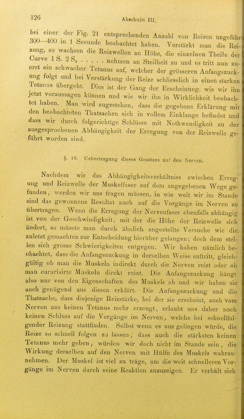 Tnn • o^' «^sprechenden Anzahl von Reizen ungefuh, 300-400 m 1 Secundc beobachtet haben. Verstärkt man die Roi- zung, so wachsen die Reizwellen an Höhe, die einzelnen Theile Ourve 1 b. 2 Sa nehmen an Steilheit zu und es tritt nun zu erst em schwacher Tetanus auf, welcher der grösseren Anfangszuck- ung folgt und bei Verstärkung der Reize schliesslich in einen starken letanus übergeht. Dies ist der Gang der Erscheinung, wie wir iL jetzt voraussagea können und wie wir ihn in Wirklichkeit beobach- tet haben. Man wird zugestehen, dass die gegebene Erklärung mit den beobachteten Thatsachen sich in vollem Einklänge befindet und dass wir durch folgerichtige Schlüsse mit Nothwendigkeit zu der ausgesprochenen Abhängigkeit der Erregung von der Reizwelle ge- führt worden sind. §. 10. Uebertragung dieses Gesetzes auf den Kerven. Nachdem wir das Abhängigkeitsverhältniss zwischen Erreg- ung und Reizwelle der Muskelfaser auf dem angegebenen Wege ge- funden, werden wir uns fragen müssen, in wie weit wir im Stande sind das gewonnene Resultat auch auf die Vorgänge im Nerven zu übertragen. Wenn die Erregung der Nervenfaser ebenfalls abhängig ist von der Geschwindigkeit, mit der die Höhe der Reizwelle sich ändert, so müsste man durch ähnlicb angestellte Versuche wie die, zuletzt gemachten zur Entscheidung hierüber gelangen; doch dem stel- len sich grosse Schwierigkeiten entgegen. Wir haben nämlich be- obachtet, dass die Anfangszuckung in derselben Weise auftritt, gleich- gültig ob man die Muskeln indirekt durch die Nerven reizt oder ob man curarisirte Muskeln direkt reizt. Die Anfangszuckung hängt also nur von den Eigenschaften des Muskels ab und wir haben sie auch genügend aus diesen erklärt. Die Anftmgszuckung und die Thatsache, dass diejenige Reizstärke, bei der sie erscheint, auch vom Nerven aus keinen Tetanus mehr erzeugt, erlaubt uns daher noch keinen Schluss auf die Vorgänge im Nerven, welche bei schnellfol- gender Reizung stattfinden. Selbst wenn es uns gelingen mirde, die Reize so schnell folgen zu lassen, dass auch die stärksten keinen Tetanus mehr gebenwürden wir doch nicht im Stande sein, die Wirkung derselben auf den Nerven mit Hülfe des Muskels wahrzu- nehmen. Der Muskel ist viel zu träge, um die weit schnelleren Vor- gänge im Nerven durch seine Reaktion anzuzeigen. Er verhält sich